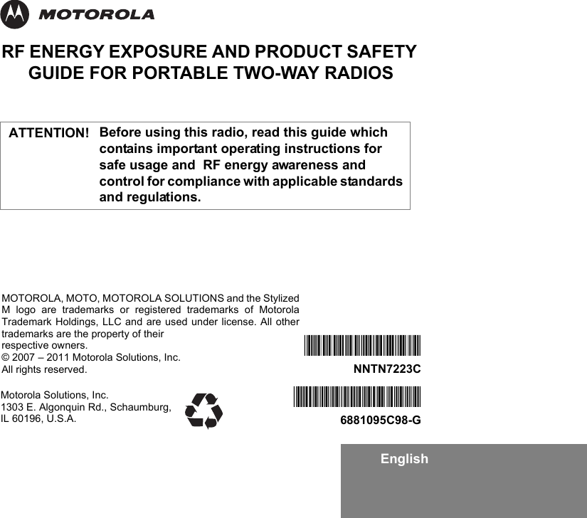 EnglishRF ENERGY EXPOSURE AND PRODUCT SAFETY GUIDE FOR PORTABLE TWO-WAY RADIOSBefore using this radio, read this guide which contains important operating instructions for safe usage and  RF energy awareness and control for compliance with applicable standards and regulations.Motorola Solutions, Inc. 1303 E. Algonquin Rd., Schaumburg, IL 60196, U.S.A.*6881095C98*6881095C98-G*NNTN7223C*NNTN7223CMOTOROLA, MOTO, MOTOROLA SOLUTIONS and the StylizedM logo are trademarks or registered trademarks of MotorolaTrademark Holdings, LLC and are used under license. All othertrademarks are the property of their respective owners.© 2007 – 2011 Motorola Solutions, Inc.All rights reserved. ATTENTION!