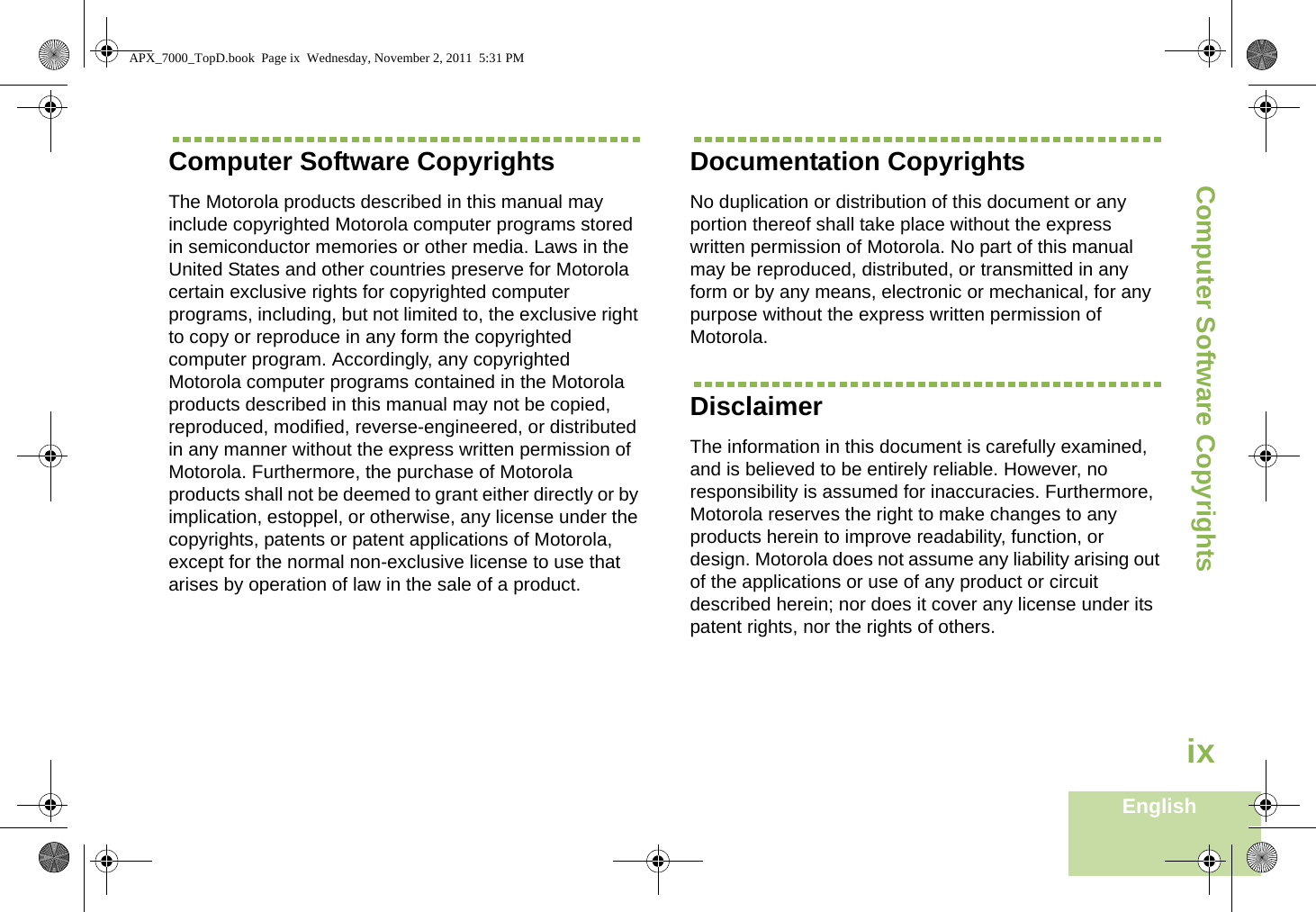 Computer Software CopyrightsEnglishixComputer Software CopyrightsThe Motorola products described in this manual may include copyrighted Motorola computer programs stored in semiconductor memories or other media. Laws in the United States and other countries preserve for Motorola certain exclusive rights for copyrighted computer programs, including, but not limited to, the exclusive right to copy or reproduce in any form the copyrighted computer program. Accordingly, any copyrighted Motorola computer programs contained in the Motorola products described in this manual may not be copied, reproduced, modified, reverse-engineered, or distributed in any manner without the express written permission of Motorola. Furthermore, the purchase of Motorola products shall not be deemed to grant either directly or by implication, estoppel, or otherwise, any license under the copyrights, patents or patent applications of Motorola, except for the normal non-exclusive license to use that arises by operation of law in the sale of a product.Documentation CopyrightsNo duplication or distribution of this document or any portion thereof shall take place without the express written permission of Motorola. No part of this manual may be reproduced, distributed, or transmitted in any form or by any means, electronic or mechanical, for any purpose without the express written permission of Motorola.DisclaimerThe information in this document is carefully examined, and is believed to be entirely reliable. However, no responsibility is assumed for inaccuracies. Furthermore, Motorola reserves the right to make changes to any products herein to improve readability, function, or design. Motorola does not assume any liability arising out of the applications or use of any product or circuit described herein; nor does it cover any license under its patent rights, nor the rights of others. APX_7000_TopD.book  Page ix  Wednesday, November 2, 2011  5:31 PM