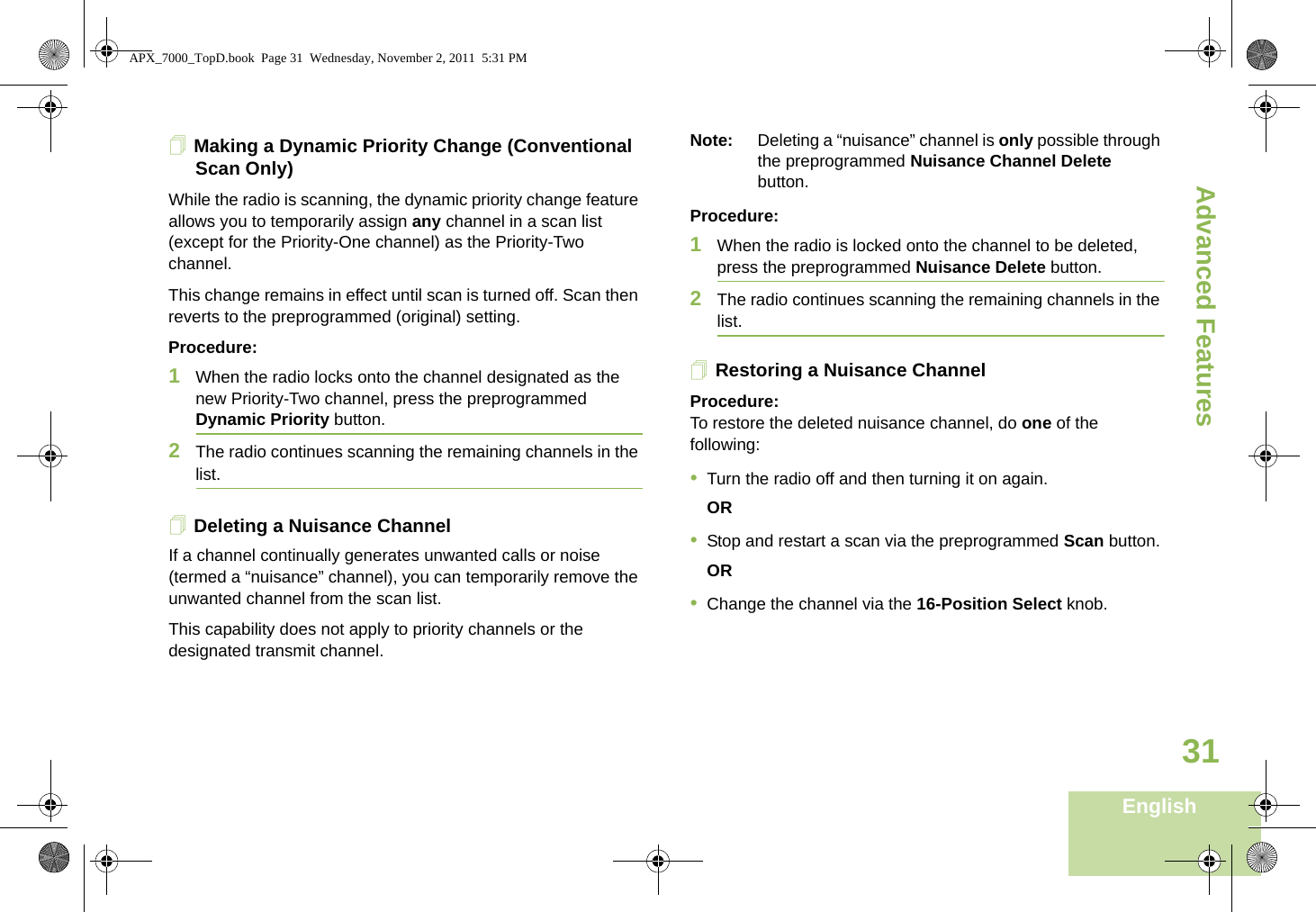 Advanced FeaturesEnglish31Making a Dynamic Priority Change (Conventional Scan Only)While the radio is scanning, the dynamic priority change feature allows you to temporarily assign any channel in a scan list (except for the Priority-One channel) as the Priority-Two channel.This change remains in effect until scan is turned off. Scan then reverts to the preprogrammed (original) setting.Procedure:1When the radio locks onto the channel designated as the new Priority-Two channel, press the preprogrammed Dynamic Priority button.2The radio continues scanning the remaining channels in the list.Deleting a Nuisance ChannelIf a channel continually generates unwanted calls or noise (termed a “nuisance” channel), you can temporarily remove the unwanted channel from the scan list.This capability does not apply to priority channels or the designated transmit channel.Note: Deleting a “nuisance” channel is only possible through the preprogrammed Nuisance Channel Delete button.Procedure:1When the radio is locked onto the channel to be deleted, press the preprogrammed Nuisance Delete button.2The radio continues scanning the remaining channels in the list.Restoring a Nuisance ChannelProcedure: To restore the deleted nuisance channel, do one of the following:•Turn the radio off and then turning it on again. OR•Stop and restart a scan via the preprogrammed Scan button.OR•Change the channel via the 16-Position Select knob.APX_7000_TopD.book  Page 31  Wednesday, November 2, 2011  5:31 PM