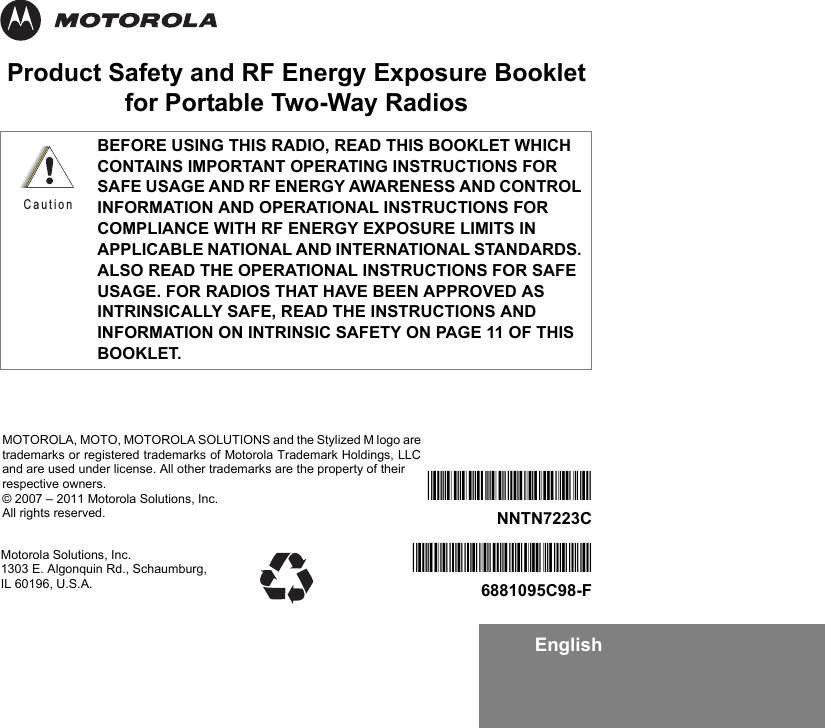 EnglishProduct Safety and RF Energy Exposure Bookletfor Portable Two-Way RadiosBEFORE USING THIS RADIO, READ THIS BOOKLET WHICH CONTAINS IMPORTANT OPERATING INSTRUCTIONS FOR SAFE USAGE AND RF ENERGY AWARENESS AND CONTROL INFORMATION AND OPERATIONAL INSTRUCTIONS FOR COMPLIANCE WITH RF ENERGY EXPOSURE LIMITS IN APPLICABLE NATIONAL AND INTERNATIONAL STANDARDS. ALSO READ THE OPERATIONAL INSTRUCTIONS FOR SAFE USAGE. FOR RADIOS THAT HAVE BEEN APPROVED AS INTRINSICALLY SAFE, READ THE INSTRUCTIONS AND INFORMATION ON INTRINSIC SAFETY ON PAGE 11 OF THIS BOOKLET.CautionMotorola Solutions, Inc. 1303 E. Algonquin Rd., Schaumburg, IL 60196, U.S.A.*6881095C98*6881095C98-F*NNTN7223C*NNTN7223CMOTOROLA, MOTO, MOTOROLA SOLUTIONS and the Stylized M logo aretrademarks or registered trademarks of Motorola Trademark Holdings, LLCand are used under license. All other trademarks are the property of their respective owners.© 2007 – 2011 Motorola Solutions, Inc.All rights reserved. 