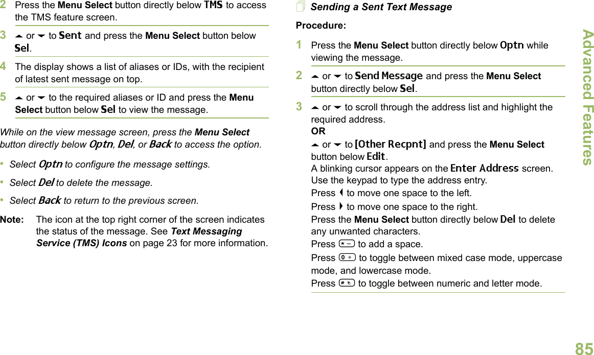 Advanced FeaturesEnglish852Press the Menu Select button directly below TMS to access the TMS feature screen.3U or D to Sent and press the Menu Select button below Sel.4The display shows a list of aliases or IDs, with the recipient of latest sent message on top.5U or D to the required aliases or ID and press the Menu Select button below Sel to view the message.While on the view message screen, press the Menu Select button directly below Optn, Del, or Back to access the option.•Select Optn to configure the message settings.•Select Del to delete the message.•Select Back to return to the previous screen.Note: The icon at the top right corner of the screen indicates the status of the message. See Text Messaging Service (TMS) Icons on page 23 for more information.Sending a Sent Text MessageProcedure: 1Press the Menu Select button directly below Optn while viewing the message.2U or D to Send Message and press the Menu Select button directly below Sel.3U or D to scroll through the address list and highlight the required address.ORU or D to {Other Recpnt} and press the Menu Select button below Edit.A blinking cursor appears on the Enter Address screen.Use the keypad to type the address entry.Press &lt; to move one space to the left. Press &gt; to move one space to the right.Press the Menu Select button directly below Del to delete any unwanted characters.Press * to add a space.Press 0 to toggle between mixed case mode, uppercase mode, and lowercase mode.Press # to toggle between numeric and letter mode.