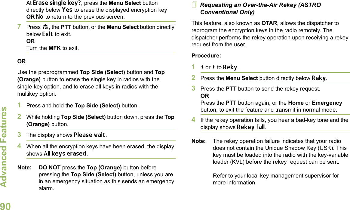 Advanced FeaturesEnglish90At Erase single key?, press the Menu Select button directly below Yes to erase the displayed encryption key OR No to return to the previous screen.7Press H, the PTT button, or the Menu Select button directly below Exit to exit.ORTurn the MFK to exit.ORUse the preprogrammed Top Side (Select) button and Top (Orange) button to erase the single key in radios with the single-key option, and to erase all keys in radios with the multikey option.1Press and hold the Top Side (Select) button.2While holding Top Side (Select) button down, press the Top (Orange) button.3The display shows Please wait.4When all the encryption keys have been erased, the display shows All keys erased.Note: DO NOT press the Top (Orange) button before pressing the Top Side (Select) button, unless you are in an emergency situation as this sends an emergency alarm.Requesting an Over-the-Air Rekey (ASTRO Conventional Only)This feature, also known as OTAR, allows the dispatcher to reprogram the encryption keys in the radio remotely. The dispatcher performs the rekey operation upon receiving a rekey request from the user.Procedure:1&lt; or &gt; to Reky.2Press the Menu Select button directly below Reky. 3Press the PTT button to send the rekey request.ORPress the PTT button again, or the Home or Emergency button, to exit the feature and transmit in normal mode.4If the rekey operation fails, you hear a bad-key tone and the display shows Rekey fail.Note: The rekey operation failure indicates that your radio does not contain the Unique Shadow Key (USK). This key must be loaded into the radio with the key-variable loader (KVL) before the rekey request can be sent.Refer to your local key management supervisor for more information.