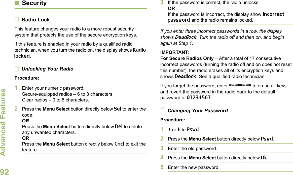 Advanced FeaturesEnglish92SecurityRadio LockThis feature changes your radio to a more robust security system that protects the use of the secure encryption keys. If this feature is enabled in your radio by a qualified radio technician, when you turn the radio on, the display shows Radio locked.Unlocking Your RadioProcedure:1Enter your numeric password.Secure-equipped radios – 6 to 8 characters.Clear radios – 0 to 8 characters.2Press the Menu Select button directly below Sel to enter the code.ORPress the Menu Select button directly below Del to delete any unwanted characters.ORPress the Menu Select button directly below Cncl to exit the feature. 3If the password is correct, the radio unlocks.ORIf the password is incorrect, the display show Incorrect password and the radio remains locked.If you enter three incorrect passwords in a row, the display shows Deadlock. Turn the radio off and then on, and begin again at Step 1.IMPORTANT:For Secure Radios Only – After a total of 17 consecutive incorrect passwords (turning the radio off and on does not reset this number), the radio erases all of its encryption keys and shows Deadlock. See a qualified radio technician.If you forget the password, enter ******** to erase all keys and revert the password in the radio back to the default password of 01234567.Changing Your PasswordProcedure:1&lt; or &gt; to Pswd.2Press the Menu Select button directly below Pswd.3Enter the old password.4Press the Menu Select button directly below Ok.5Enter the new password.