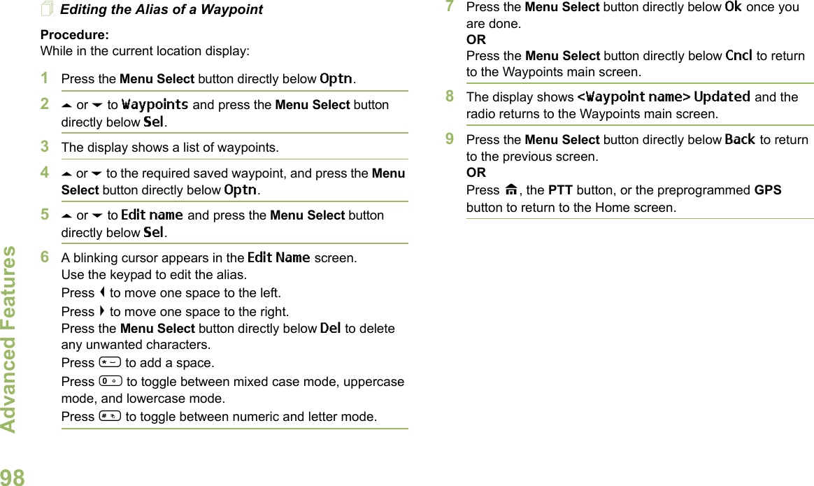 Advanced FeaturesEnglish98Editing the Alias of a WaypointProcedure:While in the current location display:1Press the Menu Select button directly below Optn.2U or D to Waypoints and press the Menu Select button directly below Sel.3The display shows a list of waypoints.4U or D to the required saved waypoint, and press the Menu Select button directly below Optn.5U or D to Edit name and press the Menu Select button directly below Sel.6A blinking cursor appears in the Edit Name screen.Use the keypad to edit the alias. Press &lt; to move one space to the left. Press &gt; to move one space to the right.Press the Menu Select button directly below Del to delete any unwanted characters.Press * to add a space.Press 0 to toggle between mixed case mode, uppercase mode, and lowercase mode.Press # to toggle between numeric and letter mode.7Press the Menu Select button directly below Ok once you are done.ORPress the Menu Select button directly below Cncl to return to the Waypoints main screen.8The display shows &lt;Waypoint name&gt; Updated and the radio returns to the Waypoints main screen.9Press the Menu Select button directly below Back to return to the previous screen.ORPress H, the PTT button, or the preprogrammed GPS button to return to the Home screen.