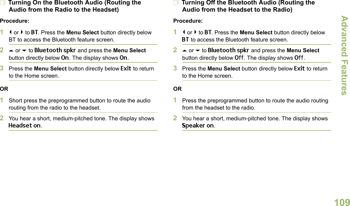 Advanced FeaturesEnglish109Turning On the Bluetooth Audio (Routing the Audio from the Radio to the Headset)Procedure:1&lt; or &gt; to BT. Press the Menu Select button directly below BT to access the Bluetooth feature screen.2U or D to Bluetooth spkr and press the Menu Select button directly below On. The display shows On.3Press the Menu Select button directly below Exit to return to the Home screen.OR1Short press the preprogrammed button to route the audio routing from the radio to the headset. 2You hear a short, medium-pitched tone. The display shows Headset on.Turning Off the Bluetooth Audio (Routing the Audio from the Headset to the Radio)Procedure:1&lt; or &gt; to BT. Press the Menu Select button directly below BT to access the Bluetooth feature screen.2U or D to Bluetooth spkr and press the Menu Select button directly below Off. The display shows Off.3Press the Menu Select button directly below Exit to return to the Home screen.OR1Press the preprogrammed button to route the audio routing from the headset to the radio.2You hear a short, medium-pitched tone. The display shows Speaker on.