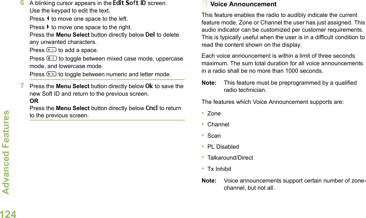 Advanced FeaturesEnglish1246A blinking cursor appears in the Edit Soft ID screen.Use the keypad to edit the text.Press &lt; to move one space to the left. Press &gt; to move one space to the right.Press the Menu Select button directly below Del to delete any unwanted characters.Press * to add a space.Press 0 to toggle between mixed case mode, uppercase mode, and lowercase mode.Press # to toggle between numeric and letter mode.7Press the Menu Select button directly below Ok to save the new Soft ID and return to the previous screen.ORPress the Menu Select button directly below Cncl to return to the previous screen.Voice AnnouncementThis feature enables the radio to audibly indicate the current feature mode, Zone or Channel the user has just assigned. This audio indicator can be customized per customer requirements. This is typically useful when the user is in a difficult condition to read the content shown on the display. Each voice announcement is within a limit of three seconds maximum. The sum total duration for all voice announcements in a radio shall be no more than 1000 seconds.Note: This feature must be preprogrammed by a qualified radio technician.The features which Voice Announcement supports are:•Zone•Channel•Scan•PL Disabled•Talkaround/Direct•Tx InhibitNote: Voice announcements support certain number of zone-channel, but not all. 