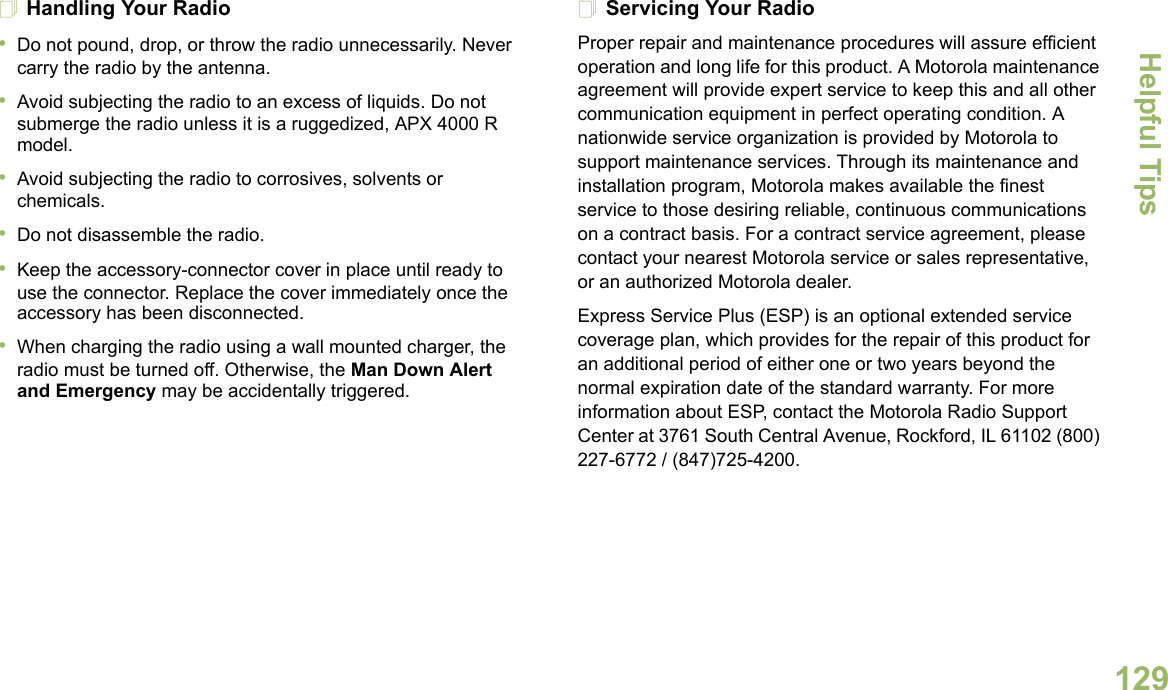 Helpful TipsEnglish129Handling Your Radio•Do not pound, drop, or throw the radio unnecessarily. Never carry the radio by the antenna.•Avoid subjecting the radio to an excess of liquids. Do not submerge the radio unless it is a ruggedized, APX 4000 R model.•Avoid subjecting the radio to corrosives, solvents or chemicals.•Do not disassemble the radio.•Keep the accessory-connector cover in place until ready to use the connector. Replace the cover immediately once the accessory has been disconnected.•When charging the radio using a wall mounted charger, the radio must be turned off. Otherwise, the Man Down Alert and Emergency may be accidentally triggered.Servicing Your RadioProper repair and maintenance procedures will assure efficient operation and long life for this product. A Motorola maintenance agreement will provide expert service to keep this and all other communication equipment in perfect operating condition. A nationwide service organization is provided by Motorola to support maintenance services. Through its maintenance and installation program, Motorola makes available the finest service to those desiring reliable, continuous communications on a contract basis. For a contract service agreement, please contact your nearest Motorola service or sales representative, or an authorized Motorola dealer.Express Service Plus (ESP) is an optional extended service coverage plan, which provides for the repair of this product for an additional period of either one or two years beyond the normal expiration date of the standard warranty. For more information about ESP, contact the Motorola Radio Support Center at 3761 South Central Avenue, Rockford, IL 61102 (800) 227-6772 / (847)725-4200.