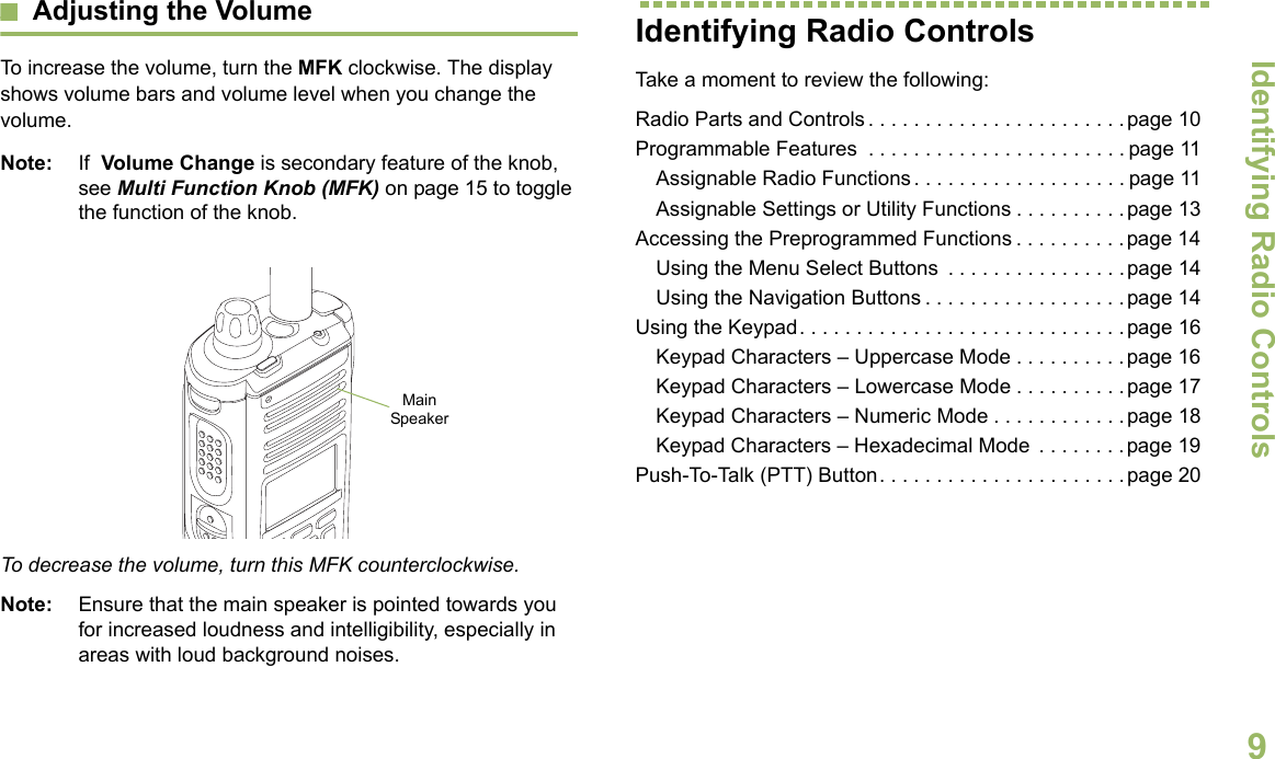 Identifying Radio ControlsEnglish9Adjusting the VolumeTo increase the volume, turn the MFK clockwise. The display shows volume bars and volume level when you change the volume.Note: If  Volume Change is secondary feature of the knob, see Multi Function Knob (MFK) on page 15 to toggle the function of the knob.  To decrease the volume, turn this MFK counterclockwise.Note: Ensure that the main speaker is pointed towards you for increased loudness and intelligibility, especially in areas with loud background noises.Identifying Radio ControlsTake a moment to review the following:Radio Parts and Controls . . . . . . . . . . . . . . . . . . . . . . .page 10Programmable Features  . . . . . . . . . . . . . . . . . . . . . . . page 11Assignable Radio Functions. . . . . . . . . . . . . . . . . . . page 11Assignable Settings or Utility Functions . . . . . . . . . .page 13Accessing the Preprogrammed Functions . . . . . . . . . .page 14Using the Menu Select Buttons  . . . . . . . . . . . . . . . .page 14Using the Navigation Buttons . . . . . . . . . . . . . . . . . .page 14Using the Keypad. . . . . . . . . . . . . . . . . . . . . . . . . . . . .page 16Keypad Characters – Uppercase Mode . . . . . . . . . .page 16Keypad Characters – Lowercase Mode . . . . . . . . . .page 17Keypad Characters – Numeric Mode . . . . . . . . . . . .page 18Keypad Characters – Hexadecimal Mode  . . . . . . . .page 19Push-To-Talk (PTT) Button. . . . . . . . . . . . . . . . . . . . . .page 20Main Speaker