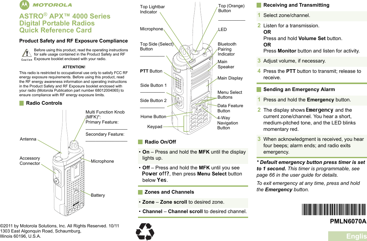 EnglishmASTRO® APX™ 4000 Series Digital Portable RadiosQuick Reference CardProduct Safety and RF Exposure ComplianceATTENTION!This radio is restricted to occupational use only to satisfy FCC RF energy exposure requirements. Before using this product, read the RF energy awareness information and operating instructions in the Product Safety and RF Exposure booklet enclosed with your radio (Motorola Publication part number 68012004065) to ensure compliance with RF energy exposure limits. Radio Controls     Radio On/OffZones and ChannelsReceiving and TransmittingSending an Emergency Alarm* Default emergency button press timer is set to 1 second. This timer is programmable, see page 66 in the user guide for details.To exit emergency at any time, press and hold the Emergency button.Before using this product, read the operating instructions for safe usage contained in the Product Safety and RF Exposure booklet enclosed with your radio.!C a u t i o nBatteryMulti Function Knob (MFK)*:Primary Feature:_________________Secondary Feature:_________________Accessory Connector MicrophoneAntenna•On – Press and hold the MFK until the display lights up.•Off – Press and hold the MFK until you see Power off?, then press Menu Select button below Yes.•Zone – Zone scroll to desired zone.•Channel – Channel scroll to desired channel.Data Feature ButtonSide Button 1__________Side Button 2__________PTT ButtonMicrophoneTop Lightbar IndicatorTop Side (Select) Button__________Main SpeakerMain DisplayTop (Orange) Button___________Bluetooth Pairing IndicatorLEDKeypadMenu Select Buttons4-Way Navigation ButtonHome Button1Select zone/channel.2Listen for a transmission.ORPress and hold Volume Set button.ORPress Monitor button and listen for activity.3Adjust volume, if necessary.4Press the PTT button to transmit; release to receive.1Press and hold the Emergency button. 2The display shows Emergency and the current zone/channel. You hear a short, medium-pitched tone, and the LED blinks momentary red.3When acknowledgment is received, you hear four beeps; alarm ends; and radio exits emergency.*PMLN6070A*PMLN6070A©2011 by Motorola Solutions, Inc. All Rights Reserved. 10/111303 East Algonquin Road, Schaumburg,Illinois 60196, U.S.A.