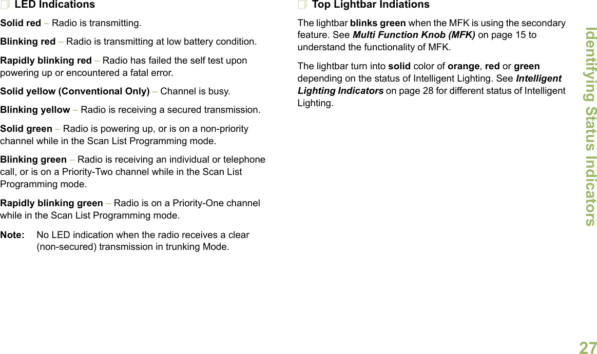 Identifying Status IndicatorsEnglish27LED IndicationsSolid red – Radio is transmitting.Blinking red – Radio is transmitting at low battery condition.Rapidly blinking red – Radio has failed the self test upon powering up or encountered a fatal error.Solid yellow (Conventional Only) – Channel is busy.Blinking yellow – Radio is receiving a secured transmission.Solid green – Radio is powering up, or is on a non-priority channel while in the Scan List Programming mode.Blinking green – Radio is receiving an individual or telephone call, or is on a Priority-Two channel while in the Scan List Programming mode.Rapidly blinking green – Radio is on a Priority-One channel while in the Scan List Programming mode.Note: No LED indication when the radio receives a clear (non-secured) transmission in trunking Mode.Top Lightbar IndiationsThe lightbar blinks green when the MFK is using the secondary feature. See Multi Function Knob (MFK) on page 15 to understand the functionality of MFK.The lightbar turn into solid color of orange, red or green depending on the status of Intelligent Lighting. See Intelligent Lighting Indicators on page 28 for different status of Intelligent Lighting. 