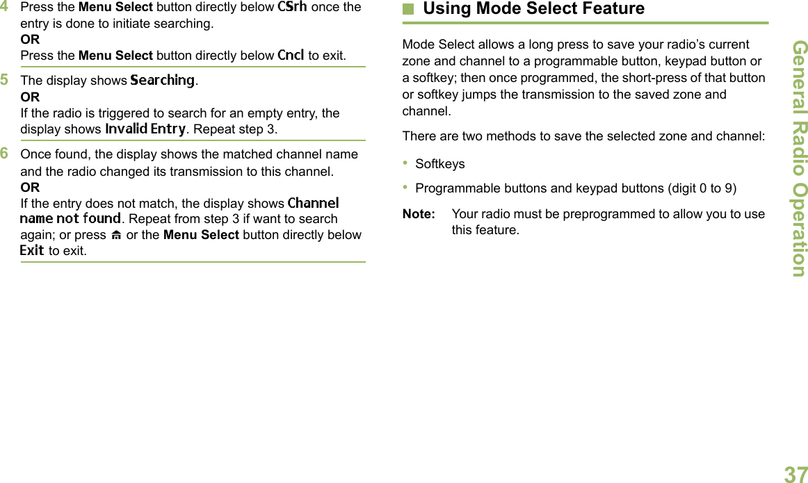 General Radio OperationEnglish374Press the Menu Select button directly below CSrh once the entry is done to initiate searching. ORPress the Menu Select button directly below Cncl to exit.5The display shows Searching.ORIf the radio is triggered to search for an empty entry, the display shows Invalid Entry. Repeat step 3.6Once found, the display shows the matched channel name and the radio changed its transmission to this channel.ORIf the entry does not match, the display shows Channel name not found. Repeat from step 3 if want to search again; or press H or the Menu Select button directly below Exit to exit. Using Mode Select FeatureMode Select allows a long press to save your radio’s current zone and channel to a programmable button, keypad button or a softkey; then once programmed, the short-press of that button or softkey jumps the transmission to the saved zone and channel.There are two methods to save the selected zone and channel:•Softkeys•Programmable buttons and keypad buttons (digit 0 to 9)Note: Your radio must be preprogrammed to allow you to use this feature.