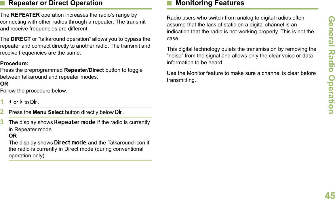 General Radio OperationEnglish45Repeater or Direct OperationThe REPEATER operation increases the radio’s range by connecting with other radios through a repeater. The transmit and receive frequencies are different.The DIRECT or “talkaround operation” allows you to bypass the repeater and connect directly to another radio. The transmit and receive frequencies are the same.Procedure:Press the preprogrammed Repeater/Direct button to toggle between talkaround and repeater modes.ORFollow the procedure below.1&lt; or &gt; to Dir.2Press the Menu Select button directly below Dir.3The display shows Repeater mode if the radio is currently in Repeater mode. ORThe display shows Direct mode and the Talkaround icon if the radio is currently in Direct mode (during conventional operation only).Monitoring FeaturesRadio users who switch from analog to digital radios often assume that the lack of static on a digital channel is an indication that the radio is not working properly. This is not the case. This digital technology quiets the transmission by removing the “noise” from the signal and allows only the clear voice or data information to be heard.Use the Monitor feature to make sure a channel is clear before transmitting.