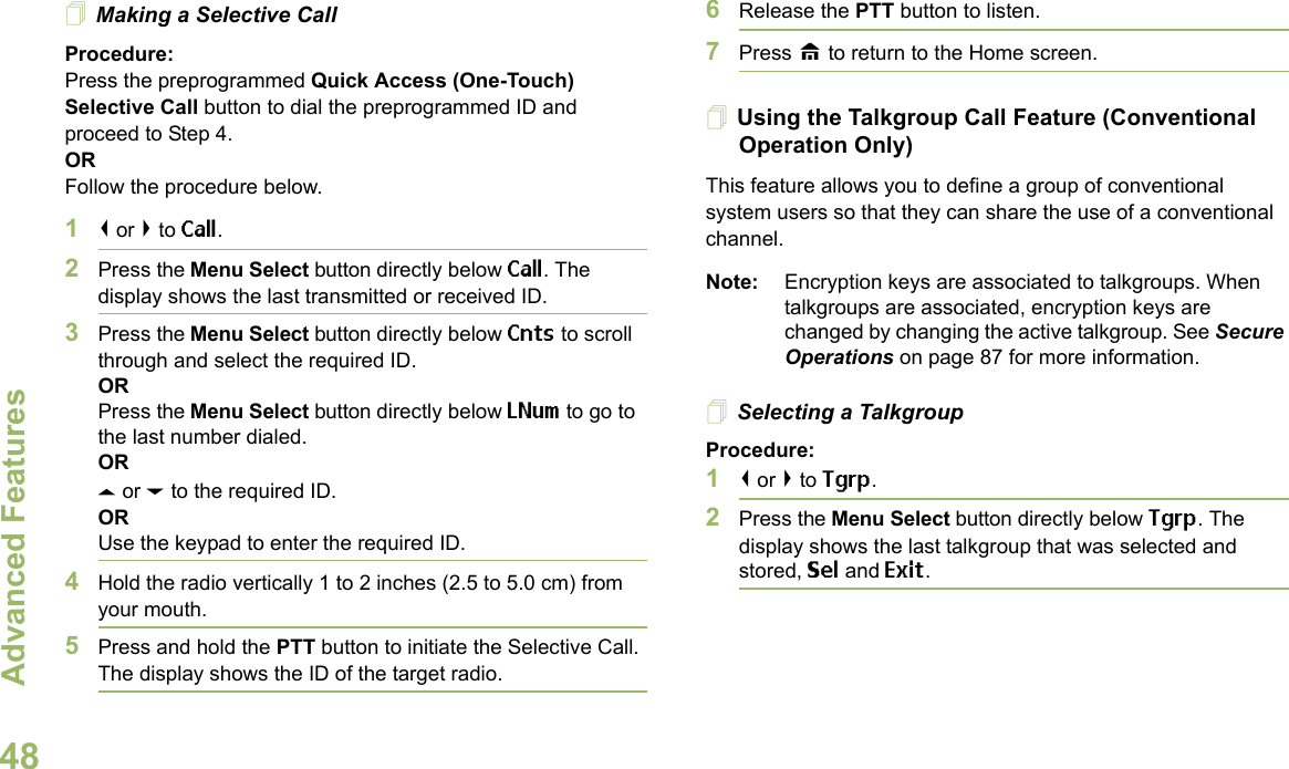 Advanced FeaturesEnglish48Making a Selective CallProcedure:Press the preprogrammed Quick Access (One-Touch) Selective Call button to dial the preprogrammed ID and proceed to Step 4. ORFollow the procedure below. 1&lt; or &gt; to Call.2Press the Menu Select button directly below Call. The display shows the last transmitted or received ID.3Press the Menu Select button directly below Cnts to scroll through and select the required ID.ORPress the Menu Select button directly below LNum to go to the last number dialed.ORU or D to the required ID.ORUse the keypad to enter the required ID.4Hold the radio vertically 1 to 2 inches (2.5 to 5.0 cm) from your mouth.5Press and hold the PTT button to initiate the Selective Call. The display shows the ID of the target radio.6Release the PTT button to listen.7Press H to return to the Home screen.Using the Talkgroup Call Feature (Conventional Operation Only)This feature allows you to define a group of conventional system users so that they can share the use of a conventional channel.Note: Encryption keys are associated to talkgroups. When talkgroups are associated, encryption keys are changed by changing the active talkgroup. See Secure Operations on page 87 for more information.Selecting a TalkgroupProcedure:1&lt; or &gt; to Tgrp.2Press the Menu Select button directly below Tgrp. The display shows the last talkgroup that was selected and stored, Sel and Exit.