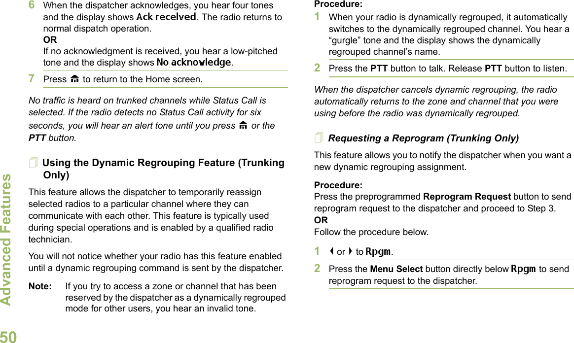 Advanced FeaturesEnglish506When the dispatcher acknowledges, you hear four tones and the display shows Ack received. The radio returns to normal dispatch operation.ORIf no acknowledgment is received, you hear a low-pitched tone and the display shows No acknowledge.7Press H to return to the Home screen.No traffic is heard on trunked channels while Status Call is selected. If the radio detects no Status Call activity for six seconds, you will hear an alert tone until you press H or the PTT button.Using the Dynamic Regrouping Feature (Trunking Only)This feature allows the dispatcher to temporarily reassign selected radios to a particular channel where they can communicate with each other. This feature is typically used during special operations and is enabled by a qualified radio technician. You will not notice whether your radio has this feature enabled until a dynamic regrouping command is sent by the dispatcher.Note: If you try to access a zone or channel that has been reserved by the dispatcher as a dynamically regrouped mode for other users, you hear an invalid tone.Procedure:1When your radio is dynamically regrouped, it automatically switches to the dynamically regrouped channel. You hear a “gurgle” tone and the display shows the dynamically regrouped channel’s name.2Press the PTT button to talk. Release PTT button to listen.When the dispatcher cancels dynamic regrouping, the radio automatically returns to the zone and channel that you were using before the radio was dynamically regrouped.Requesting a Reprogram (Trunking Only)This feature allows you to notify the dispatcher when you want a new dynamic regrouping assignment.Procedure:Press the preprogrammed Reprogram Request button to send reprogram request to the dispatcher and proceed to Step 3.ORFollow the procedure below. 1&lt; or &gt; to Rpgm.2Press the Menu Select button directly below Rpgm to send reprogram request to the dispatcher.