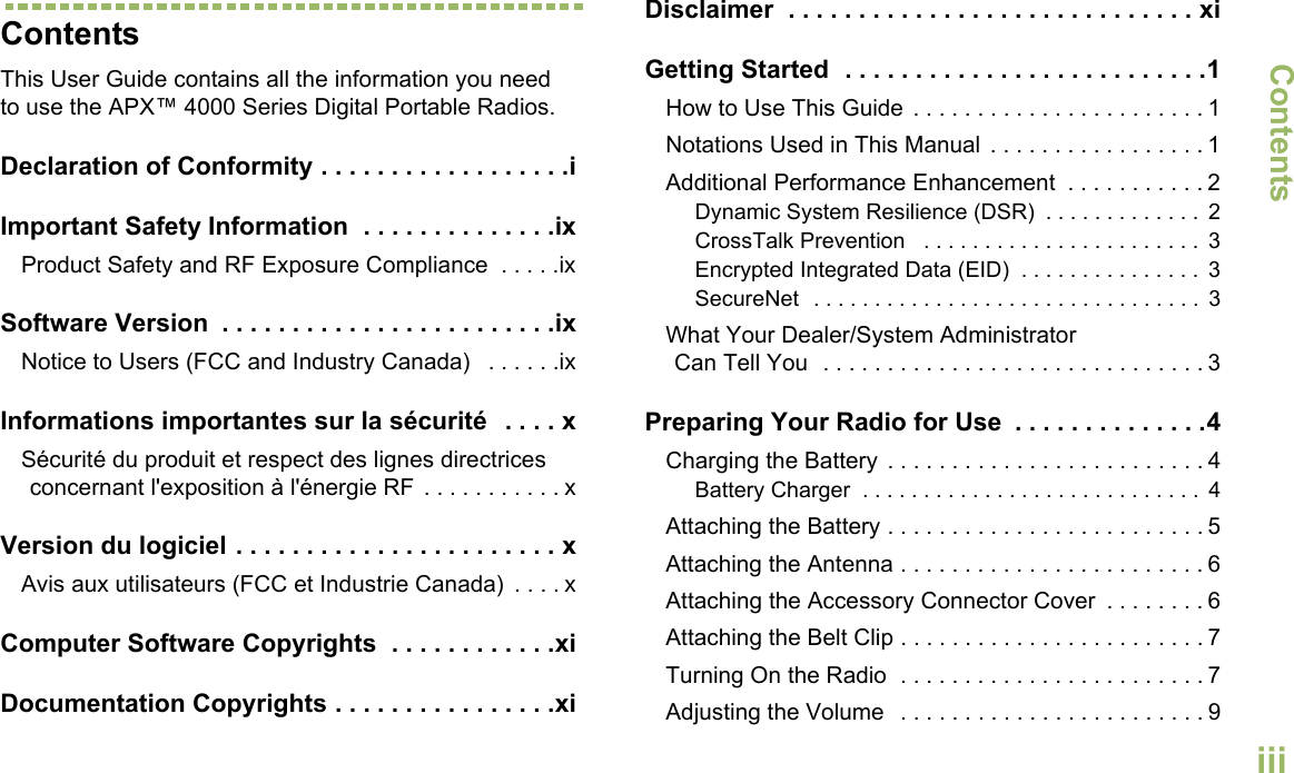 ContentsEnglishiiiContentsThis User Guide contains all the information you need to use the APX™ 4000 Series Digital Portable Radios.Declaration of Conformity . . . . . . . . . . . . . . . . . .iImportant Safety Information  . . . . . . . . . . . . . .ixProduct Safety and RF Exposure Compliance  . . . . .ixSoftware Version  . . . . . . . . . . . . . . . . . . . . . . . .ixNotice to Users (FCC and Industry Canada)   . . . . . .ixInformations importantes sur la sécurité   . . . . xSécurité du produit et respect des lignes directrices concernant l&apos;exposition à l&apos;énergie RF . . . . . . . . . . . xVersion du logiciel . . . . . . . . . . . . . . . . . . . . . . . xAvis aux utilisateurs (FCC et Industrie Canada)  . . . . xComputer Software Copyrights  . . . . . . . . . . . .xiDocumentation Copyrights . . . . . . . . . . . . . . . .xiDisclaimer  . . . . . . . . . . . . . . . . . . . . . . . . . . . . . xiGetting Started  . . . . . . . . . . . . . . . . . . . . . . . . . .1How to Use This Guide  . . . . . . . . . . . . . . . . . . . . . . . 1Notations Used in This Manual  . . . . . . . . . . . . . . . . . 1Additional Performance Enhancement  . . . . . . . . . . . 2Dynamic System Resilience (DSR)  . . . . . . . . . . . . .  2CrossTalk Prevention   . . . . . . . . . . . . . . . . . . . . . . .  3Encrypted Integrated Data (EID)  . . . . . . . . . . . . . . .  3SecureNet  . . . . . . . . . . . . . . . . . . . . . . . . . . . . . . . .  3What Your Dealer/System AdministratorCan Tell You  . . . . . . . . . . . . . . . . . . . . . . . . . . . . . . 3Preparing Your Radio for Use  . . . . . . . . . . . . . .4Charging the Battery  . . . . . . . . . . . . . . . . . . . . . . . . . 4Battery Charger  . . . . . . . . . . . . . . . . . . . . . . . . . . . .  4Attaching the Battery . . . . . . . . . . . . . . . . . . . . . . . . . 5Attaching the Antenna . . . . . . . . . . . . . . . . . . . . . . . . 6Attaching the Accessory Connector Cover  . . . . . . . . 6Attaching the Belt Clip . . . . . . . . . . . . . . . . . . . . . . . . 7Turning On the Radio  . . . . . . . . . . . . . . . . . . . . . . . . 7Adjusting the Volume   . . . . . . . . . . . . . . . . . . . . . . . . 9