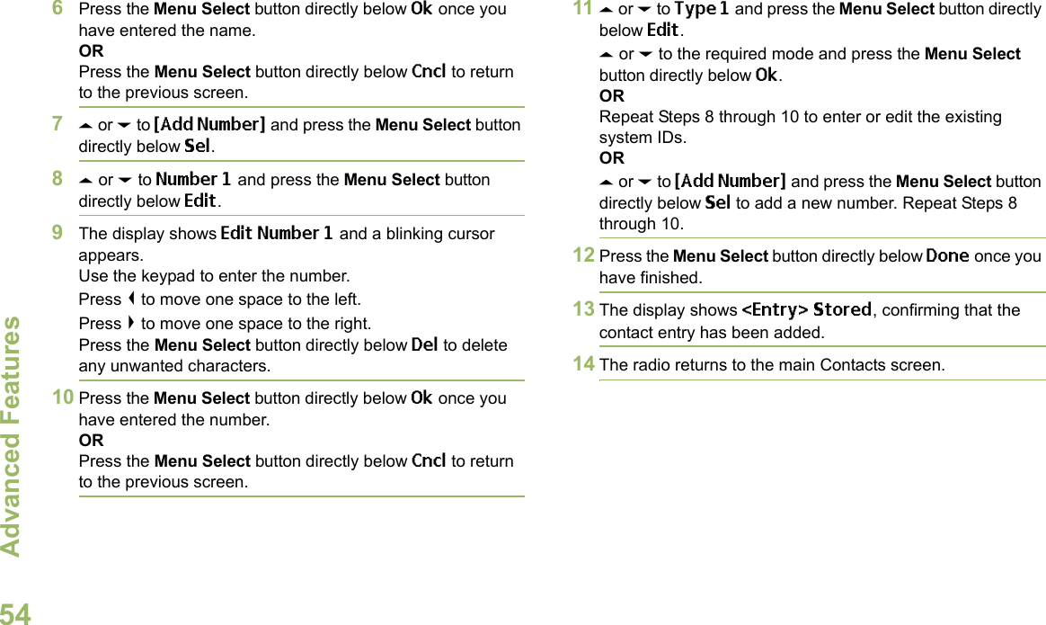 Advanced FeaturesEnglish546Press the Menu Select button directly below Ok once you have entered the name.ORPress the Menu Select button directly below Cncl to return to the previous screen.7U or D to {Add Number} and press the Menu Select button directly below Sel.8U or D to Number 1 and press the Menu Select button directly below Edit.9The display shows Edit Number 1 and a blinking cursor appears. Use the keypad to enter the number.Press &lt; to move one space to the left. Press &gt; to move one space to the right.Press the Menu Select button directly below Del to delete any unwanted characters.10 Press the Menu Select button directly below Ok once you have entered the number.ORPress the Menu Select button directly below Cncl to return to the previous screen.11 U or D to Type 1 and press the Menu Select button directly below Edit.U or D to the required mode and press the Menu Select button directly below Ok.ORRepeat Steps 8 through 10 to enter or edit the existing system IDs.ORU or D to {Add Number} and press the Menu Select button directly below Sel to add a new number. Repeat Steps 8 through 10.12 Press the Menu Select button directly below Done once you have finished.13 The display shows &lt;Entry&gt; Stored, confirming that the contact entry has been added.14 The radio returns to the main Contacts screen.