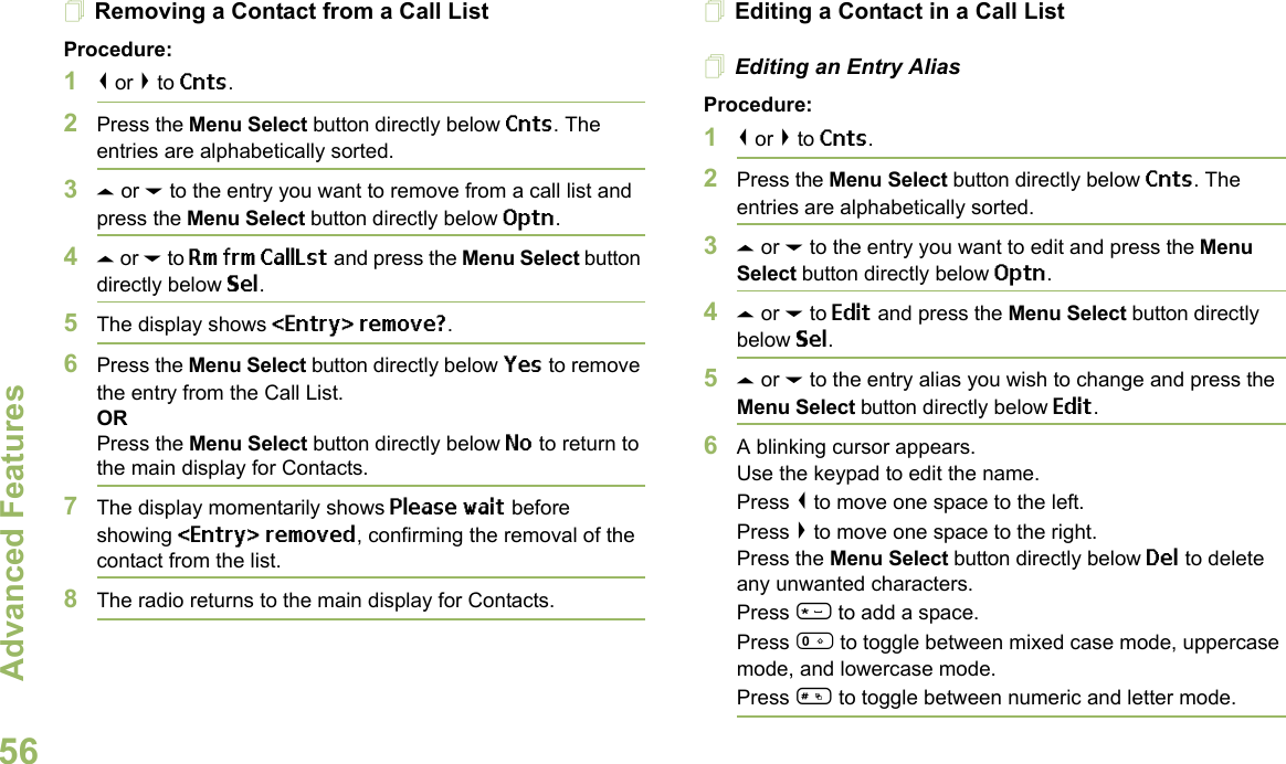 Advanced FeaturesEnglish56Removing a Contact from a Call ListProcedure:1&lt; or &gt; to Cnts.2Press the Menu Select button directly below Cnts. The entries are alphabetically sorted.3U or D to the entry you want to remove from a call list and press the Menu Select button directly below Optn.4U or D to Rm frm CallLst and press the Menu Select button directly below Sel.5The display shows &lt;Entry&gt; remove?.6Press the Menu Select button directly below Yes to remove the entry from the Call List.ORPress the Menu Select button directly below No to return to the main display for Contacts.7The display momentarily shows Please wait before showing &lt;Entry&gt; removed, confirming the removal of the contact from the list.8The radio returns to the main display for Contacts.Editing a Contact in a Call ListEditing an Entry AliasProcedure:1&lt; or &gt; to Cnts.2Press the Menu Select button directly below Cnts. The entries are alphabetically sorted.3U or D to the entry you want to edit and press the Menu Select button directly below Optn.4U or D to Edit and press the Menu Select button directly below Sel.5U or D to the entry alias you wish to change and press the Menu Select button directly below Edit.6A blinking cursor appears.Use the keypad to edit the name.Press &lt; to move one space to the left. Press &gt; to move one space to the right.Press the Menu Select button directly below Del to delete any unwanted characters.Press * to add a space.Press 0 to toggle between mixed case mode, uppercase mode, and lowercase mode.Press # to toggle between numeric and letter mode.