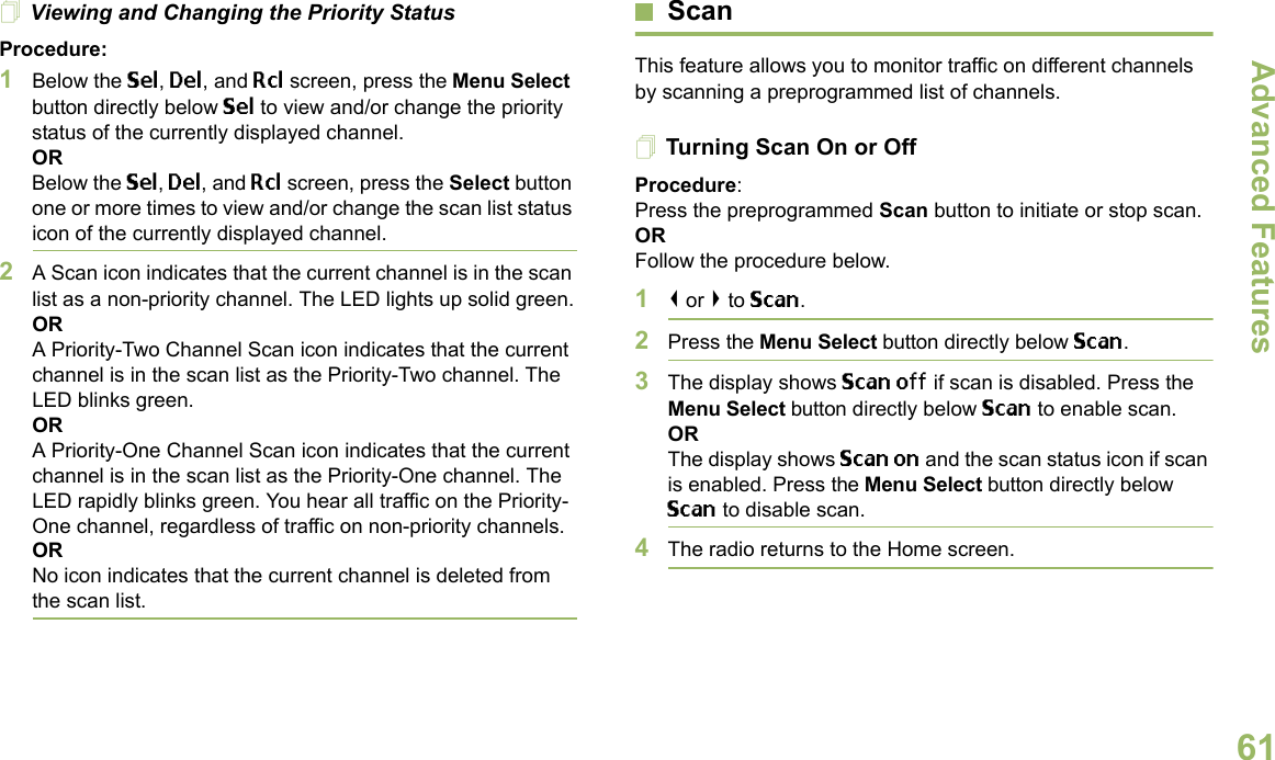 Advanced FeaturesEnglish61Viewing and Changing the Priority StatusProcedure:1Below the Sel, Del, and Rcl screen, press the Menu Select button directly below Sel to view and/or change the priority status of the currently displayed channel.ORBelow the Sel, Del, and Rcl screen, press the Select button one or more times to view and/or change the scan list status icon of the currently displayed channel.2A Scan icon indicates that the current channel is in the scan list as a non-priority channel. The LED lights up solid green.ORA Priority-Two Channel Scan icon indicates that the current channel is in the scan list as the Priority-Two channel. The LED blinks green.ORA Priority-One Channel Scan icon indicates that the current channel is in the scan list as the Priority-One channel. The LED rapidly blinks green. You hear all traffic on the Priority-One channel, regardless of traffic on non-priority channels. ORNo icon indicates that the current channel is deleted from the scan list.ScanThis feature allows you to monitor traffic on different channels by scanning a preprogrammed list of channels.Turning Scan On or OffProcedure: Press the preprogrammed Scan button to initiate or stop scan.OR Follow the procedure below.1&lt; or &gt; to Scan.2Press the Menu Select button directly below Scan.3The display shows Scan off if scan is disabled. Press the Menu Select button directly below Scan to enable scan.ORThe display shows Scan on and the scan status icon if scan is enabled. Press the Menu Select button directly below Scan to disable scan.4The radio returns to the Home screen.