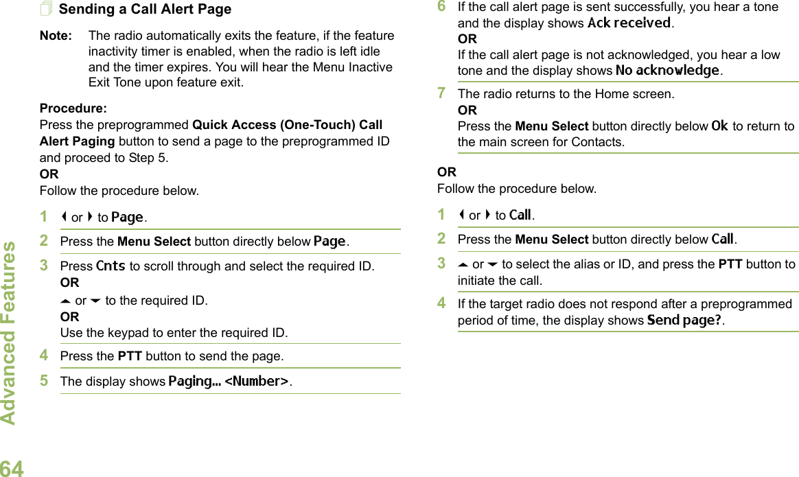 Advanced FeaturesEnglish64Sending a Call Alert PageNote: The radio automatically exits the feature, if the feature inactivity timer is enabled, when the radio is left idle and the timer expires. You will hear the Menu Inactive Exit Tone upon feature exit.Procedure:Press the preprogrammed Quick Access (One-Touch) Call Alert Paging button to send a page to the preprogrammed ID and proceed to Step 5. ORFollow the procedure below. 1&lt; or &gt; to Page.2Press the Menu Select button directly below Page.3Press Cnts to scroll through and select the required ID.ORU or D to the required ID.ORUse the keypad to enter the required ID.4Press the PTT button to send the page.5The display shows Paging... &lt;Number&gt;.6If the call alert page is sent successfully, you hear a tone and the display shows Ack received.ORIf the call alert page is not acknowledged, you hear a low tone and the display shows No acknowledge.7The radio returns to the Home screen.ORPress the Menu Select button directly below Ok to return to the main screen for Contacts.ORFollow the procedure below. 1&lt; or &gt; to Call.2Press the Menu Select button directly below Call.3U or D to select the alias or ID, and press the PTT button to initiate the call.4If the target radio does not respond after a preprogrammed period of time, the display shows Send page?.