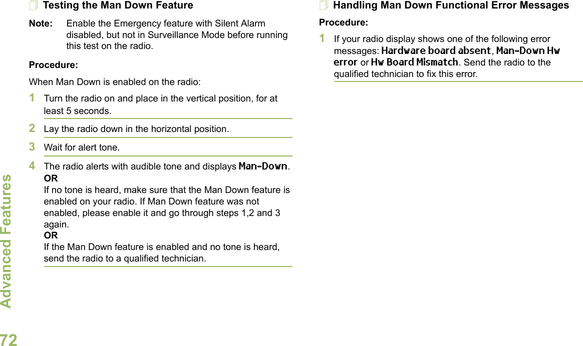 Advanced FeaturesEnglish72Testing the Man Down FeatureNote: Enable the Emergency feature with Silent Alarm disabled, but not in Surveillance Mode before running this test on the radio.Procedure:When Man Down is enabled on the radio:1Turn the radio on and place in the vertical position, for at least 5 seconds.2Lay the radio down in the horizontal position. 3Wait for alert tone.4The radio alerts with audible tone and displays Man-Down.ORIf no tone is heard, make sure that the Man Down feature is enabled on your radio. If Man Down feature was not enabled, please enable it and go through steps 1,2 and 3 again.ORIf the Man Down feature is enabled and no tone is heard, send the radio to a qualified technician.Handling Man Down Functional Error MessagesProcedure:1If your radio display shows one of the following error messages: Hardware board absent, Man-Down Hw error or Hw Board Mismatch. Send the radio to the qualified technician to fix this error. 