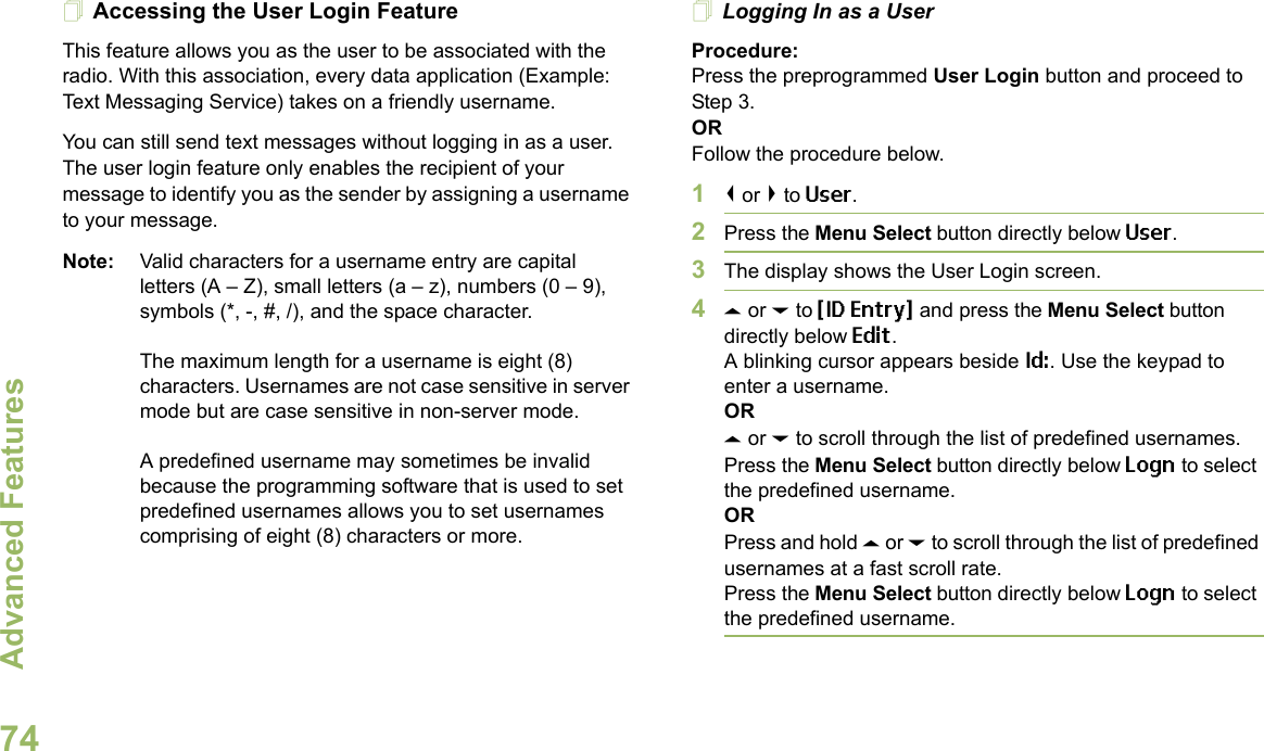 Advanced FeaturesEnglish74Accessing the User Login FeatureThis feature allows you as the user to be associated with the radio. With this association, every data application (Example: Text Messaging Service) takes on a friendly username.You can still send text messages without logging in as a user. The user login feature only enables the recipient of your message to identify you as the sender by assigning a username to your message.Note: Valid characters for a username entry are capital letters (A – Z), small letters (a – z), numbers (0 – 9), symbols (*, -, #, /), and the space character.The maximum length for a username is eight (8) characters. Usernames are not case sensitive in server mode but are case sensitive in non-server mode.A predefined username may sometimes be invalid because the programming software that is used to set predefined usernames allows you to set usernames comprising of eight (8) characters or more.Logging In as a UserProcedure:Press the preprogrammed User Login button and proceed to Step 3.ORFollow the procedure below.1&lt; or &gt; to User.2Press the Menu Select button directly below User. 3The display shows the User Login screen.4U or D to {ID Entry} and press the Menu Select button directly below Edit.A blinking cursor appears beside Id:. Use the keypad to enter a username.ORU or D to scroll through the list of predefined usernames.Press the Menu Select button directly below Logn to select the predefined username.ORPress and hold U or D to scroll through the list of predefined usernames at a fast scroll rate.Press the Menu Select button directly below Logn to select the predefined username.