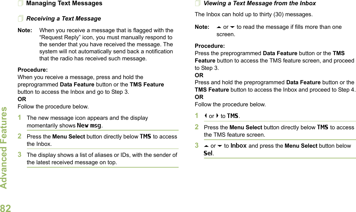 Advanced FeaturesEnglish82Managing Text MessagesReceiving a Text MessageNote: When you receive a message that is flagged with the “Request Reply” icon, you must manually respond to the sender that you have received the message. The system will not automatically send back a notification that the radio has received such message.Procedure:When you receive a message, press and hold the preprogrammed Data Feature button or the TMS Feature button to access the Inbox and go to Step 3.ORFollow the procedure below.1The new message icon appears and the display momentarily shows New msg.2Press the Menu Select button directly below TMS to access the Inbox.3The display shows a list of aliases or IDs, with the sender of the latest received message on top.Viewing a Text Message from the InboxThe Inbox can hold up to thirty (30) messages. Note: U or D to read the message if fills more than one screen.Procedure:Press the preprogrammed Data Feature button or the TMS Feature button to access the TMS feature screen, and proceed to Step 3.ORPress and hold the preprogrammed Data Feature button or the TMS Feature button to access the Inbox and proceed to Step 4.ORFollow the procedure below.1&lt; or &gt; to TMS.2Press the Menu Select button directly below TMS to access the TMS feature screen.3U or D to Inbox and press the Menu Select button below Sel.