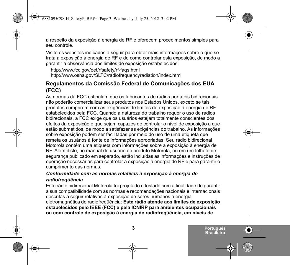 3Português Brasileiroa respeito da exposição à energia de RF e oferecem procedimentos simples para seu controle.Visite os websites indicados a seguir para obter mais informações sobre o que se trata a exposição à energia de RF e de como controlar esta exposição, de modo a garantir a observância dos limites de exposição estabelecidos:http://www.fcc.gov/oet/rfsafety/rf-faqs.html http://www.osha.gov/SLTC/radiofrequencyradiation/index.htmlRegulamentos da Comissão Federal de Comunicações dos EUA (FCC)As normas da FCC estipulam que os fabricantes de rádios portáteis bidirecionais não poderão comercializar seus produtos nos Estados Unidos, exceto se tais produtos cumprirem com as exigências de limites de exposição à energia de RF estabelecidos pela FCC. Quando a natureza do trabalho requer o uso de rádios bidirecionais, a FCC exige que os usuários estejam totalmente conscientes dos efeitos da exposição e que sejam capazes de controlar o nível de exposição a que estão submetidos, de modo a satisfazer as exigências do trabalho. As informações sobre exposição podem ser facilitadas por meio do uso de uma etiqueta que remeta os usuários à fonte de informações apropriadas. Seu rádio bidirecional Motorola contém uma etiqueta com informações sobre a exposição à energia de RF. Além disto, no manual do usuário do produto Motorola, ou em um folheto de segurança publicado em separado, estão incluídas as informações e instruções de operação necessárias para controlar a exposição à energia de RF e para garantir o cumprimento das normas. Conformidade com as normas relativas à exposição à energia de radiofreqüênciaEste rádio bidirecional Motorola foi projetado e testado com a finalidade de garantir a sua compatibilidade com as normas e recomendações nacionais e internacionais descritas a seguir relativas à exposição de seres humanos à energia eletromagnética de radiofreqüência: Este rádio atende aos limites de exposição estabelecidos pelo IEEE (FCC) e pela ICNIRP para ambientes ocupacionais ou com controle de exposição à energia de radiofreqüência, em níveis de 6881095C98-H_SafetyP_BP.fm  Page 3  Wednesday, July 25, 2012  3:02 PM