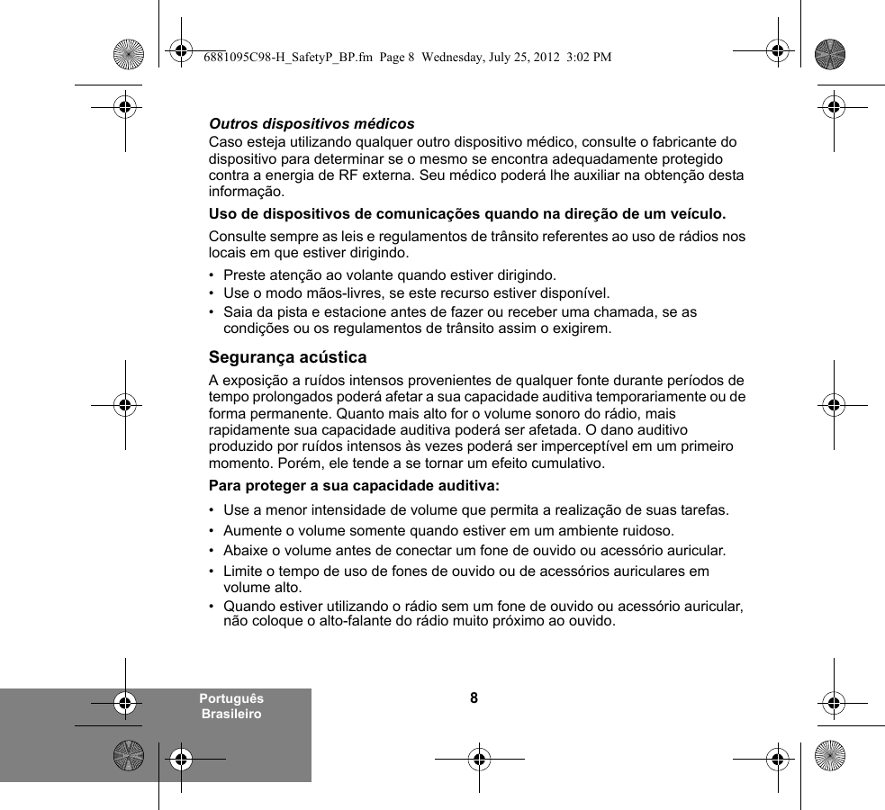 8Português BrasileiroOutros dispositivos médicosCaso esteja utilizando qualquer outro dispositivo médico, consulte o fabricante do dispositivo para determinar se o mesmo se encontra adequadamente protegido contra a energia de RF externa. Seu médico poderá lhe auxiliar na obtenção desta informação.Uso de dispositivos de comunicações quando na direção de um veículo.Consulte sempre as leis e regulamentos de trânsito referentes ao uso de rádios nos locais em que estiver dirigindo.• Preste atenção ao volante quando estiver dirigindo.• Use o modo mãos-livres, se este recurso estiver disponível.• Saia da pista e estacione antes de fazer ou receber uma chamada, se as condições ou os regulamentos de trânsito assim o exigirem.Segurança acústicaA exposição a ruídos intensos provenientes de qualquer fonte durante períodos de tempo prolongados poderá afetar a sua capacidade auditiva temporariamente ou de forma permanente. Quanto mais alto for o volume sonoro do rádio, mais rapidamente sua capacidade auditiva poderá ser afetada. O dano auditivo produzido por ruídos intensos às vezes poderá ser imperceptível em um primeiro momento. Porém, ele tende a se tornar um efeito cumulativo.Para proteger a sua capacidade auditiva:• Use a menor intensidade de volume que permita a realização de suas tarefas.• Aumente o volume somente quando estiver em um ambiente ruidoso.• Abaixe o volume antes de conectar um fone de ouvido ou acessório auricular.• Limite o tempo de uso de fones de ouvido ou de acessórios auriculares em volume alto. • Quando estiver utilizando o rádio sem um fone de ouvido ou acessório auricular, não coloque o alto-falante do rádio muito próximo ao ouvido.6881095C98-H_SafetyP_BP.fm  Page 8  Wednesday, July 25, 2012  3:02 PM