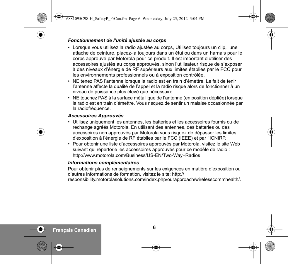 6Français CanadienFonctionnement de l’unité ajustée au corps• Lorsque vous utilisez la radio ajustée au corps, Utilisez toujours un clip,  une attache de ceinture, placez-la toujours dans un étui ou dans un harnais pour le corps approuvé par Motorola pour ce produit. Il est important d’utiliser des accessoires ajustés au corps approuvés, sinon l’utilisateur risque de s’exposer à des niveaux d’énergie de RF supérieurs aux limites établies par le FCC pour les environnements professionnels ou à exposition contrôlée. • NE tenez PAS l’antenne lorsque la radio est en train d’émettre. Le fait de tenir l’antenne affecte la qualité de l’appel et la radio risque alors de fonctionner à un niveau de puissance plus élevé que nécessaire.• NE touchez PAS à la surface métallique de l’antenne (en position dépliée) lorsque la radio est en train d’émettre. Vous risquez de sentir un malaise occasionnée par la radiofréquence.Accessoires Approuvés• Utilisez uniquement les antennes, les batteries et les accessoires fournis ou de rechange agréés Motorola. En utilisant des antennes, des batteries ou des accessoires non approuvés par Motorola vous risquez de dépasser les limites d’exposition à l’énergie de RF établies par le FCC (IEEE) et par l’ICNIRP.• Pour obtenir une liste d’accessoires approuvés par Motorola, visitez le site Web suivant qui répertorie les accessoires approuvés pour ce modèle de radio :http://www.motorola.com/Business/US-EN/Two-Way+RadiosInformations complémentairesPour obtenir plus de renseignements sur les exigences en matière d’exposition ou d’autres informations de formation, visitez le site: http://responsibility.motorolasolutions.com/index.php/ourapproach/wirelesscommhealth/.6881095C98-H_SafetyP_FrCan.fm  Page 6  Wednesday, July 25, 2012  3:04 PM