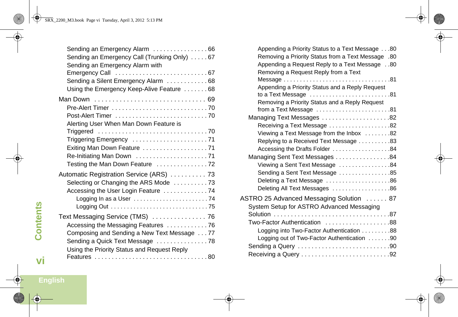 ContentsEnglishviSending an Emergency Alarm  . . . . . . . . . . . . . . . . 66Sending an Emergency Call (Trunking Only)  . . . . . 67Sending an Emergency Alarm with Emergency Call   . . . . . . . . . . . . . . . . . . . . . . . . . . . 67Sending a Silent Emergency Alarm  . . . . . . . . . . . . 68Using the Emergency Keep-Alive Feature  . . . . . . . 68Man Down   . . . . . . . . . . . . . . . . . . . . . . . . . . . . . . . 69Pre-Alert Timer  . . . . . . . . . . . . . . . . . . . . . . . . . . . . 70Post-Alert Timer  . . . . . . . . . . . . . . . . . . . . . . . . . . . 70Alerting User When Man Down Feature is Triggered   . . . . . . . . . . . . . . . . . . . . . . . . . . . . . . . . 70Triggering Emergency   . . . . . . . . . . . . . . . . . . . . . . 71Exiting Man Down Feature  . . . . . . . . . . . . . . . . . . . 71Re-Initiating Man Down   . . . . . . . . . . . . . . . . . . . . . 71Testing the Man Down Feature   . . . . . . . . . . . . . . . 72Automatic Registration Service (ARS)  . . . . . . . . . . 73Selecting or Changing the ARS Mode  . . . . . . . . . . 73Accessing the User Login Feature  . . . . . . . . . . . . . 74Logging In as a User  . . . . . . . . . . . . . . . . . . . . . . . 74Logging Out  . . . . . . . . . . . . . . . . . . . . . . . . . . . . . . 75Text Messaging Service (TMS)  . . . . . . . . . . . . . . . 76Accessing the Messaging Features  . . . . . . . . . . . . 76Composing and Sending a New Text Message  . . . 77Sending a Quick Text Message  . . . . . . . . . . . . . . . 78Using the Priority Status and Request Reply Features  . . . . . . . . . . . . . . . . . . . . . . . . . . . . . . . . . 80Appending a Priority Status to a Text Message  . . .80Removing a Priority Status from a Text Message  .80Appending a Request Reply to a Text Message  . .80Removing a Request Reply from a Text Message . . . . . . . . . . . . . . . . . . . . . . . . . . . . . . . . .81Appending a Priority Status and a Reply Request to a Text Message  . . . . . . . . . . . . . . . . . . . . . . . . .81Removing a Priority Status and a Reply Request from a Text Message  . . . . . . . . . . . . . . . . . . . . . . .81Managing Text Messages  . . . . . . . . . . . . . . . . . . . .82Receiving a Text Message . . . . . . . . . . . . . . . . . . .82Viewing a Text Message from the Inbox   . . . . . . . .82Replying to a Received Text Message . . . . . . . . . .83Accessing the Drafts Folder  . . . . . . . . . . . . . . . . . .84Managing Sent Text Messages . . . . . . . . . . . . . . . .84Viewing a Sent Text Message  . . . . . . . . . . . . . . . .84Sending a Sent Text Message  . . . . . . . . . . . . . . . .85Deleting a Text Message  . . . . . . . . . . . . . . . . . . . .86Deleting All Text Messages  . . . . . . . . . . . . . . . . . .86ASTRO 25 Advanced Messaging Solution   . . . . . . 87System Setup for ASTRO Advanced Messaging Solution  . . . . . . . . . . . . . . . . . . . . . . . . . . . . . . . . . .87Two-Factor Authentication   . . . . . . . . . . . . . . . . . . .88Logging into Two-Factor Authentication . . . . . . . . .88Logging out of Two-Factor Authentication  . . . . . . .90Sending a Query  . . . . . . . . . . . . . . . . . . . . . . . . . . .90Receiving a Query . . . . . . . . . . . . . . . . . . . . . . . . . .92SRX_2200_M3.book  Page vi  Tuesday, April 3, 2012  5:13 PM