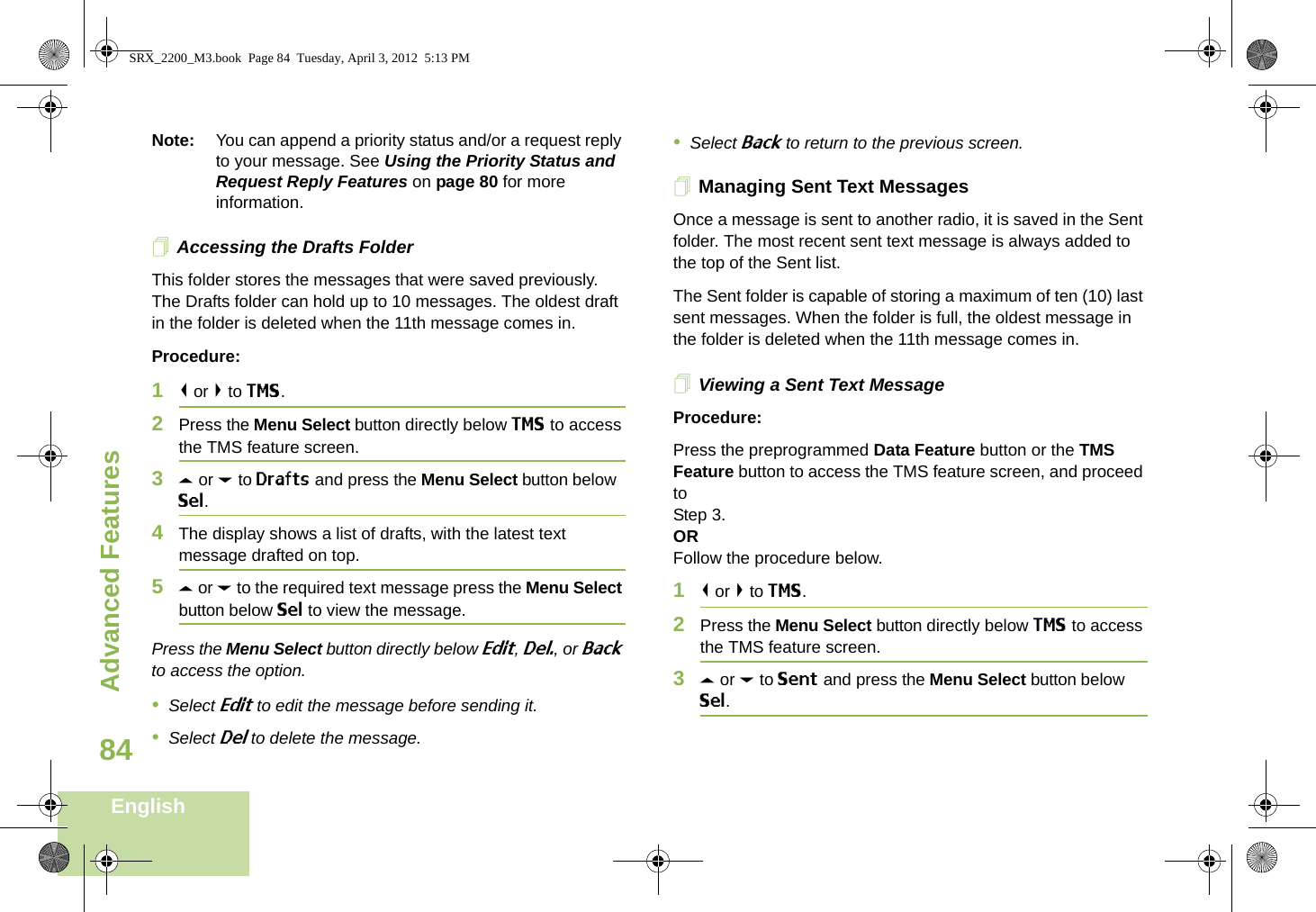 Advanced FeaturesEnglish84Note: You can append a priority status and/or a request reply to your message. See Using the Priority Status and Request Reply Features on page 80 for more information.Accessing the Drafts FolderThis folder stores the messages that were saved previously. The Drafts folder can hold up to 10 messages. The oldest draft in the folder is deleted when the 11th message comes in.Procedure:1&lt; or &gt; to TMS.2Press the Menu Select button directly below TMS to access the TMS feature screen.3U or D to Drafts and press the Menu Select button below Sel.4The display shows a list of drafts, with the latest text message drafted on top.5U or D to the required text message press the Menu Select button below Sel to view the message.Press the Menu Select button directly below Edit, Del., or Back to access the option.•Select Edit to edit the message before sending it.•Select Del to delete the message.•Select Back to return to the previous screen.Managing Sent Text MessagesOnce a message is sent to another radio, it is saved in the Sent folder. The most recent sent text message is always added to the top of the Sent list.The Sent folder is capable of storing a maximum of ten (10) last sent messages. When the folder is full, the oldest message in the folder is deleted when the 11th message comes in.Viewing a Sent Text MessageProcedure:Press the preprogrammed Data Feature button or the TMS Feature button to access the TMS feature screen, and proceed to Step 3.ORFollow the procedure below.1&lt; or &gt; to TMS.2Press the Menu Select button directly below TMS to access the TMS feature screen.3U or D to Sent and press the Menu Select button below Sel.SRX_2200_M3.book  Page 84  Tuesday, April 3, 2012  5:13 PM