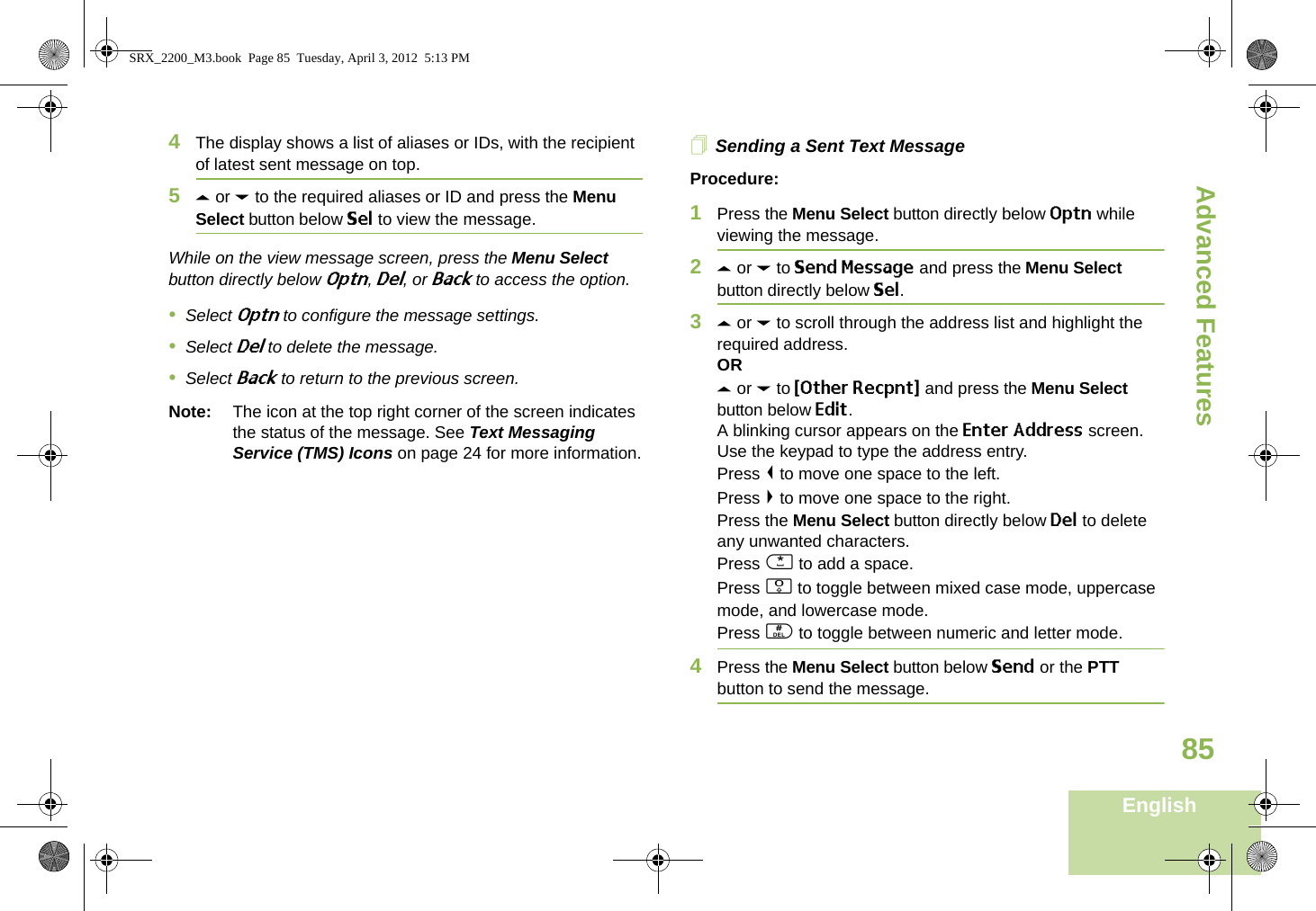 Advanced FeaturesEnglish854The display shows a list of aliases or IDs, with the recipient of latest sent message on top.5U or D to the required aliases or ID and press the Menu Select button below Sel to view the message.While on the view message screen, press the Menu Select button directly below Optn, Del, or Back to access the option.•Select Optn to configure the message settings.•Select Del to delete the message.•Select Back to return to the previous screen.Note: The icon at the top right corner of the screen indicates the status of the message. See Text Messaging Service (TMS) Icons on page 24 for more information.Sending a Sent Text MessageProcedure: 1Press the Menu Select button directly below Optn while viewing the message.2U or D to Send Message and press the Menu Select button directly below Sel.3U or D to scroll through the address list and highlight the required address.ORU or D to {Other Recpnt} and press the Menu Select button below Edit.A blinking cursor appears on the Enter Address screen.Use the keypad to type the address entry.Press &lt; to move one space to the left. Press &gt; to move one space to the right.Press the Menu Select button directly below Del to delete any unwanted characters.Press * to add a space.Press 0 to toggle between mixed case mode, uppercase mode, and lowercase mode.Press # to toggle between numeric and letter mode.4Press the Menu Select button below Send or the PTT button to send the message.SRX_2200_M3.book  Page 85  Tuesday, April 3, 2012  5:13 PM