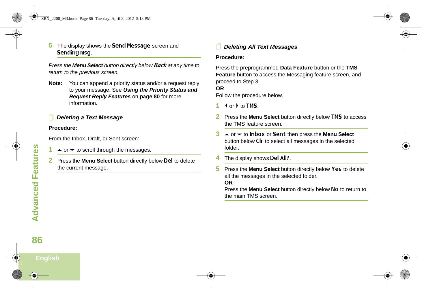 Advanced FeaturesEnglish865The display shows the Send Message screen and Sending msg.Press the Menu Select button directly below Back at any time to return to the previous screen.Note: You can append a priority status and/or a request reply to your message. See Using the Priority Status and Request Reply Features on page 80 for more information.Deleting a Text MessageProcedure:From the Inbox, Draft, or Sent screen:1U or D to scroll through the messages.2Press the Menu Select button directly below Del to delete the current message.Deleting All Text MessagesProcedure:Press the preprogrammed Data Feature button or the TMS Feature button to access the Messaging feature screen, and proceed to Step 3.ORFollow the procedure below.1&lt; or &gt; to TMS.2Press the Menu Select button directly below TMS to access the TMS feature screen.3U or D to Inbox or Sent then press the Menu Select button below Clr to select all messages in the selected folder.4The display shows Del All?.5Press the Menu Select button directly below Yes to delete all the messages in the selected folder.ORPress the Menu Select button directly below No to return to the main TMS screen.SRX_2200_M3.book  Page 86  Tuesday, April 3, 2012  5:13 PM