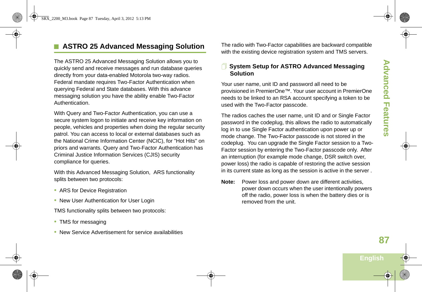 Advanced FeaturesEnglish87ASTRO 25 Advanced Messaging SolutionThe ASTRO 25 Advanced Messaging Solution allows you to quickly send and receive messages and run database queries directly from your data-enabled Motorola two-way radios. Federal mandate requires Two-Factor Authentication when querying Federal and State databases. With this advance messaging solution you have the ability enable Two-Factor Authentication.With Query and Two-Factor Authentication, you can use a secure system logon to initiate and receive key information on people, vehicles and properties when doing the regular security patrol. You can access to local or external databases such as the National Crime Information Center (NCIC), for &quot;Hot Hits&quot; on priors and warrants. Query and Two-Factor Authentication has Criminal Justice Information Services (CJIS) security compliance for queries.With this Advanced Messaging Solution,  ARS functionality splits between two protocols:                                                         •ARS for Device Registration•New User Authentication for User LoginTMS functionality splits between two protocols:•TMS for messaging•New Service Advertisement for service availabilitiesThe radio with Two-Factor capabilities are backward compatible with the existing device registration system and TMS servers.System Setup for ASTRO Advanced Messaging SolutionYour user name, unit ID and password all need to be provisioned in PremierOne™. Your user account in PremierOne needs to be linked to an RSA account specifying a token to be used with the Two-Factor passcode.The radios caches the user name, unit ID and or Single Factor password in the codeplug, this allows the radio to automatically log in to use Single Factor authentication upon power up or mode change. The Two-Factor passcode is not stored in the codeplug.  You can upgrade the Single Factor session to a Two-Factor session by entering the Two-Factor passcode only.  After an interruption (for example mode change, DSR switch over, power loss) the radio is capable of restoring the active session in its current state as long as the session is active in the server . Note: Power loss and power down are different activities, power down occurs when the user intentionally powers off the radio, power loss is when the battery dies or is removed from the unit.SRX_2200_M3.book  Page 87  Tuesday, April 3, 2012  5:13 PM