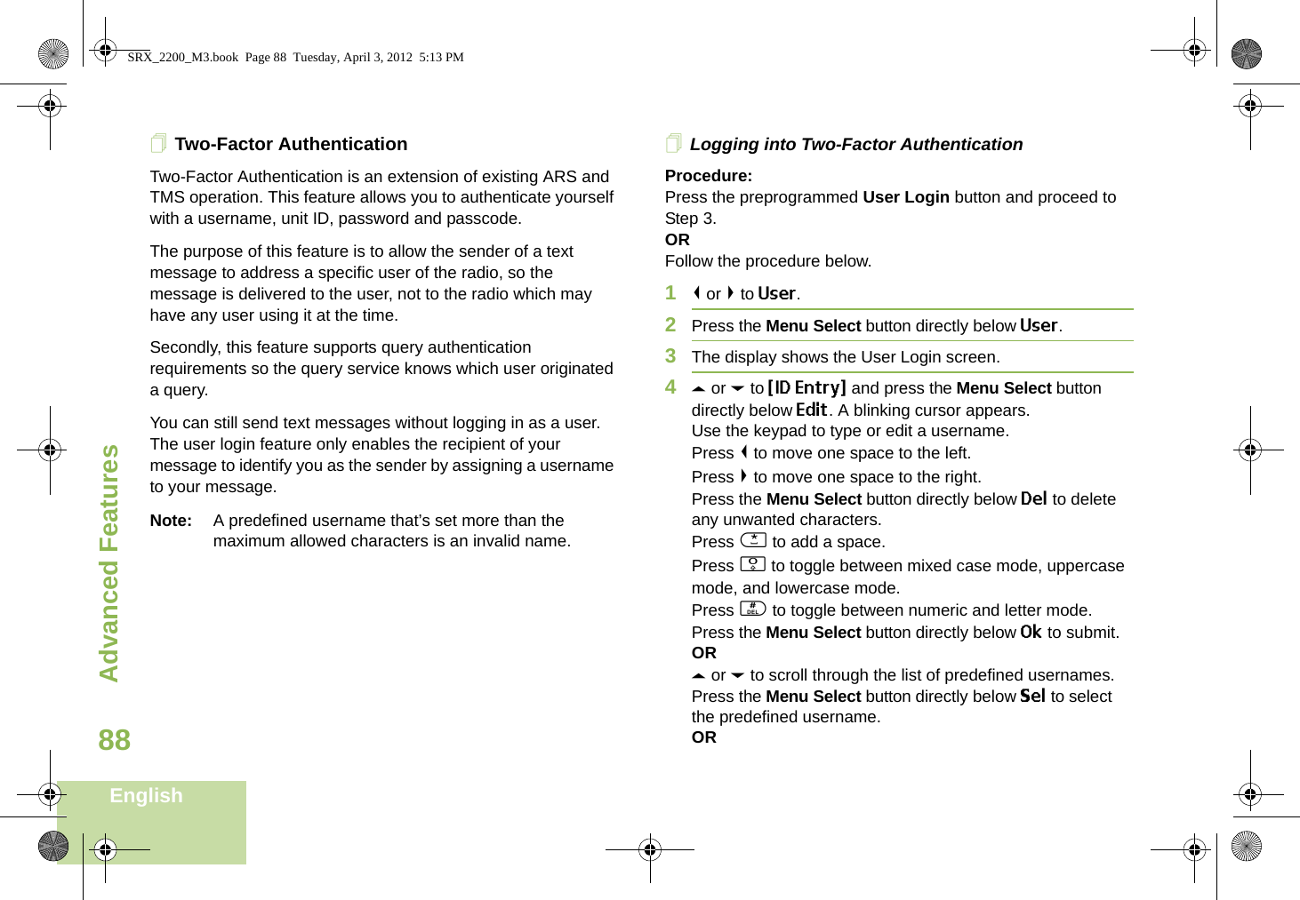 Advanced FeaturesEnglish88Two-Factor AuthenticationTwo-Factor Authentication is an extension of existing ARS and TMS operation. This feature allows you to authenticate yourself with a username, unit ID, password and passcode. The purpose of this feature is to allow the sender of a text message to address a specific user of the radio, so the message is delivered to the user, not to the radio which may have any user using it at the time. Secondly, this feature supports query authentication requirements so the query service knows which user originated a query. You can still send text messages without logging in as a user. The user login feature only enables the recipient of your message to identify you as the sender by assigning a username to your message.Note: A predefined username that’s set more than the maximum allowed characters is an invalid name. Logging into Two-Factor AuthenticationProcedure:Press the preprogrammed User Login button and proceed to Step 3.ORFollow the procedure below.1&lt; or &gt; to User.2Press the Menu Select button directly below User. 3The display shows the User Login screen.4U or D to {ID Entry} and press the Menu Select button directly below Edit. A blinking cursor appears.Use the keypad to type or edit a username.Press &lt; to move one space to the left. Press &gt; to move one space to the right.Press the Menu Select button directly below Del to delete any unwanted characters.Press * to add a space.Press 0 to toggle between mixed case mode, uppercase mode, and lowercase mode.Press # to toggle between numeric and letter mode.Press the Menu Select button directly below Ok to submit.ORU or D to scroll through the list of predefined usernames.Press the Menu Select button directly below Sel to select the predefined username.ORSRX_2200_M3.book  Page 88  Tuesday, April 3, 2012  5:13 PM