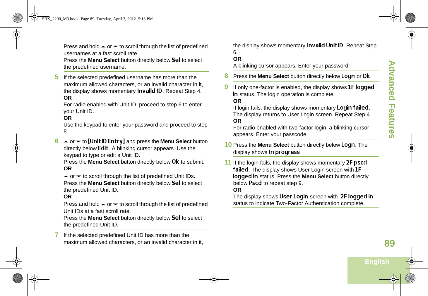 Advanced FeaturesEnglish89Press and hold U or D to scroll through the list of predefined usernames at a fast scroll rate.Press the Menu Select button directly below Sel to select the predefined username.5If the selected predefined username has more than the maximum allowed characters, or an invalid character in it, the display shows momentary Invalid ID. Repeat Step 4.ORFor radio enabled with Unit ID, proceed to step 6 to enter your Unit ID.ORUse the keypad to enter your password and proceed to step 8. 6U or D to {UnitID Entry} and press the Menu Select button directly below Edit. A blinking cursor appears. Use the keypad to type or edit a Unit ID.Press the Menu Select button directly below Ok to submit.ORU or D to scroll through the list of predefined Unit IDs.Press the Menu Select button directly below Sel to select the predefined Unit ID.ORPress and hold U or D to scroll through the list of predefined Unit IDs at a fast scroll rate.Press the Menu Select button directly below Sel to select the predefined Unit ID.7If the selected predefined Unit ID has more than the maximum allowed characters, or an invalid character in it, the display shows momentary Invalid UnitID. Repeat Step 6.ORA blinking cursor appears. Enter your password. 8Press the Menu Select button directly below Logn or Ok.9If only one-factor is enabled, the display shows 1F logged in status. The login operation is complete.ORIf login fails, the display shows momentary Login failed. The display returns to User Login screen. Repeat Step 4.ORFor radio enabled with two-factor login, a blinking cursor appears. Enter your passcode. 10 Press the Menu Select button directly below Logn. The display shows In progress.  11 If the login fails, the display shows momentary 2F pscd failed. The display shows User Login screen with 1F logged in status. Press the Menu Select button directly below Pscd to repeat step 9.ORThe display shows User Login screen with  2F logged in status to indicate Two-Factor Authentication complete.SRX_2200_M3.book  Page 89  Tuesday, April 3, 2012  5:13 PM