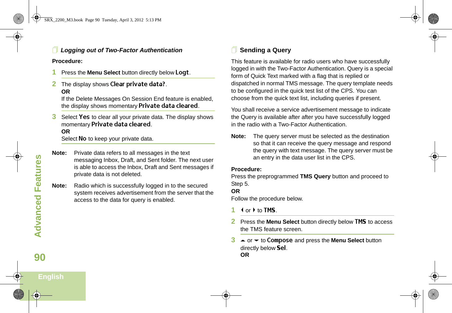 Advanced FeaturesEnglish90Logging out of Two-Factor AuthenticationProcedure:1Press the Menu Select button directly below Logt.2The display shows Clear private data?.ORIf the Delete Messages On Session End feature is enabled, the display shows momentary Private data cleared.3Select Yes to clear all your private data. The display shows momentary Private data cleared.ORSelect No to keep your private data.Note: Private data refers to all messages in the text messaging Inbox, Draft, and Sent folder. The next user is able to access the Inbox, Draft and Sent messages if private data is not deleted.Note: Radio which is successfully logged in to the secured system receives advertisement from the server that the access to the data for query is enabled.Sending a QueryThis feature is available for radio users who have successfully logged in with the Two-Factor Authentication. Query is a special form of Quick Text marked with a flag that is replied or dispatched in normal TMS message. The query template needs to be configured in the quick test list of the CPS. You can choose from the quick text list, including queries if present. You shall receive a service advertisement message to indicate the Query is available after after you have successfully logged in the radio with a Two-Factor Authentication.Note: The query server must be selected as the destination so that it can receive the query message and respond the query with text message. The query server must be an entry in the data user list in the CPS.Procedure:Press the preprogrammed TMS Query button and proceed to Step 5.ORFollow the procedure below.1&lt; or &gt; to TMS.2Press the Menu Select button directly below TMS to access the TMS feature screen.3U or D to Compose and press the Menu Select button directly below Sel.ORSRX_2200_M3.book  Page 90  Tuesday, April 3, 2012  5:13 PM