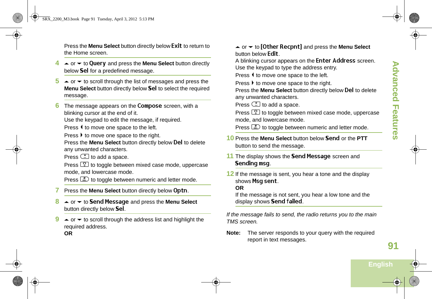 Advanced FeaturesEnglish91Press the Menu Select button directly below Exit to return to the Home screen.4U or D to Query and press the Menu Select button directly below Sel for a predefined message.5U or D to scroll through the list of messages and press the Menu Select button directly below Sel to select the required message.6The message appears on the Compose screen, with a blinking cursor at the end of it.Use the keypad to edit the message, if required.Press &lt; to move one space to the left. Press &gt; to move one space to the right.Press the Menu Select button directly below Del to delete any unwanted characters.Press * to add a space.Press 0 to toggle between mixed case mode, uppercase mode, and lowercase mode.Press # to toggle between numeric and letter mode.7Press the Menu Select button directly below Optn.8U or D to Send Message and press the Menu Select button directly below Sel.9U or D to scroll through the address list and highlight the required address.ORU or D to {Other Recpnt} and press the Menu Select button below Edit.A blinking cursor appears on the Enter Address screen.Use the keypad to type the address entry.Press &lt; to move one space to the left. Press &gt; to move one space to the right.Press the Menu Select button directly below Del to delete any unwanted characters.Press * to add a space.Press 0 to toggle between mixed case mode, uppercase mode, and lowercase mode.Press # to toggle between numeric and letter mode.10 Press the Menu Select button below Send or the PTT button to send the message.11 The display shows the Send Message screen and Sending msg.12 If the message is sent, you hear a tone and the display shows Msg sent.ORIf the message is not sent, you hear a low tone and the display shows Send failed.If the message fails to send, the radio returns you to the main TMS screen.Note: The server responds to your query with the required report in text messages. SRX_2200_M3.book  Page 91  Tuesday, April 3, 2012  5:13 PM