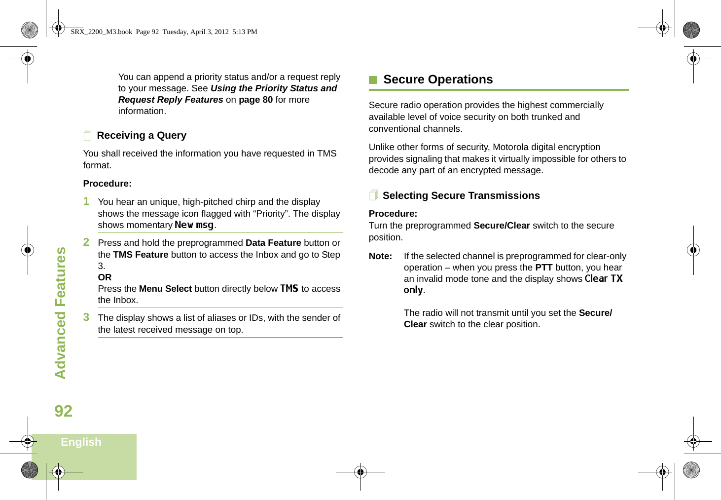 Advanced FeaturesEnglish92You can append a priority status and/or a request reply to your message. See Using the Priority Status and Request Reply Features on page 80 for more information.Receiving a QueryYou shall received the information you have requested in TMS format.Procedure:1You hear an unique, high-pitched chirp and the display shows the message icon flagged with “Priority”. The display shows momentary New msg.2Press and hold the preprogrammed Data Feature button or the TMS Feature button to access the Inbox and go to Step 3.ORPress the Menu Select button directly below TMS to access the Inbox.3The display shows a list of aliases or IDs, with the sender of the latest received message on top.Secure OperationsSecure radio operation provides the highest commercially available level of voice security on both trunked and conventional channels.Unlike other forms of security, Motorola digital encryption provides signaling that makes it virtually impossible for others to decode any part of an encrypted message.Selecting Secure TransmissionsProcedure:Turn the preprogrammed Secure/Clear switch to the secure position.Note: If the selected channel is preprogrammed for clear-only operation – when you press the PTT button, you hear an invalid mode tone and the display shows Clear TX only.The radio will not transmit until you set the Secure/Clear switch to the clear position.SRX_2200_M3.book  Page 92  Tuesday, April 3, 2012  5:13 PM