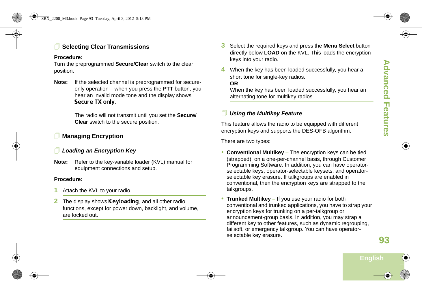 Advanced FeaturesEnglish93Selecting Clear TransmissionsProcedure:Turn the preprogrammed Secure/Clear switch to the clear position.Note: If the selected channel is preprogrammed for secure-only operation – when you press the PTT button, you hear an invalid mode tone and the display shows Secure TX only.The radio will not transmit until you set the Secure/Clear switch to the secure position.Managing EncryptionLoading an Encryption KeyNote: Refer to the key-variable loader (KVL) manual for equipment connections and setup.Procedure:1Attach the KVL to your radio. 2The display shows Keyloading, and all other radio functions, except for power down, backlight, and volume, are locked out.3Select the required keys and press the Menu Select button directly below LOAD on the KVL. This loads the encryption keys into your radio.4When the key has been loaded successfully, you hear a short tone for single-key radios.ORWhen the key has been loaded successfully, you hear an alternating tone for multikey radios.Using the Multikey FeatureThis feature allows the radio to be equipped with different encryption keys and supports the DES-OFB algorithm.There are two types:•Conventional Multikey – The encryption keys can be tied (strapped), on a one-per-channel basis, through Customer Programming Software. In addition, you can have operator-selectable keys, operator-selectable keysets, and operator-selectable key erasure. If talkgroups are enabled in conventional, then the encryption keys are strapped to the talkgroups.•Trunked Multikey – If you use your radio for both conventional and trunked applications, you have to strap your encryption keys for trunking on a per-talkgroup or announcement-group basis. In addition, you may strap a different key to other features, such as dynamic regrouping, failsoft, or emergency talkgroup. You can have operator-selectable key erasure.SRX_2200_M3.book  Page 93  Tuesday, April 3, 2012  5:13 PM