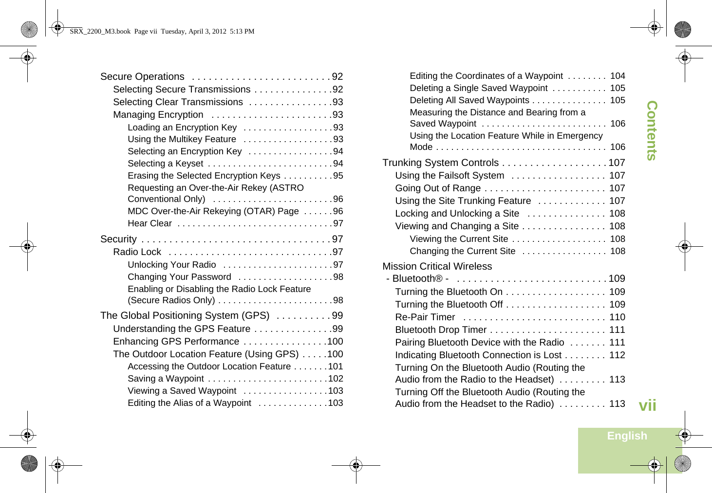 ContentsEnglishviiSecure Operations   . . . . . . . . . . . . . . . . . . . . . . . . . 92Selecting Secure Transmissions . . . . . . . . . . . . . . .92Selecting Clear Transmissions  . . . . . . . . . . . . . . . .93Managing Encryption   . . . . . . . . . . . . . . . . . . . . . . .93Loading an Encryption Key   . . . . . . . . . . . . . . . . . .93Using the Multikey Feature   . . . . . . . . . . . . . . . . . .93Selecting an Encryption Key   . . . . . . . . . . . . . . . . .94Selecting a Keyset  . . . . . . . . . . . . . . . . . . . . . . . . .94Erasing the Selected Encryption Keys . . . . . . . . . .95Requesting an Over-the-Air Rekey (ASTRO Conventional Only)   . . . . . . . . . . . . . . . . . . . . . . . .96MDC Over-the-Air Rekeying (OTAR) Page  . . . . . .96Hear Clear  . . . . . . . . . . . . . . . . . . . . . . . . . . . . . . .97Security  . . . . . . . . . . . . . . . . . . . . . . . . . . . . . . . . . . 97Radio Lock   . . . . . . . . . . . . . . . . . . . . . . . . . . . . . . .97Unlocking Your Radio   . . . . . . . . . . . . . . . . . . . . . .97Changing Your Password   . . . . . . . . . . . . . . . . . . .98Enabling or Disabling the Radio Lock Feature (Secure Radios Only) . . . . . . . . . . . . . . . . . . . . . . .98The Global Positioning System (GPS)  . . . . . . . . . . 99Understanding the GPS Feature . . . . . . . . . . . . . . .99Enhancing GPS Performance  . . . . . . . . . . . . . . . .100The Outdoor Location Feature (Using GPS) . . . . .100Accessing the Outdoor Location Feature . . . . . . .101Saving a Waypoint . . . . . . . . . . . . . . . . . . . . . . . .102Viewing a Saved Waypoint   . . . . . . . . . . . . . . . . .103Editing the Alias of a Waypoint   . . . . . . . . . . . . . .103Editing the Coordinates of a Waypoint  . . . . . . . .  104Deleting a Single Saved Waypoint  . . . . . . . . . . .  105Deleting All Saved Waypoints . . . . . . . . . . . . . . .  105Measuring the Distance and Bearing from a Saved Waypoint  . . . . . . . . . . . . . . . . . . . . . . . . .  106Using the Location Feature While in Emergency Mode . . . . . . . . . . . . . . . . . . . . . . . . . . . . . . . . . .  106Trunking System Controls . . . . . . . . . . . . . . . . . . . 107Using the Failsoft System   . . . . . . . . . . . . . . . . . .  107Going Out of Range . . . . . . . . . . . . . . . . . . . . . . .  107Using the Site Trunking Feature   . . . . . . . . . . . . .  107Locking and Unlocking a Site   . . . . . . . . . . . . . . .  108Viewing and Changing a Site . . . . . . . . . . . . . . . .  108Viewing the Current Site . . . . . . . . . . . . . . . . . . .  108Changing the Current Site   . . . . . . . . . . . . . . . . .  108Mission Critical Wireless- Bluetooth® -   . . . . . . . . . . . . . . . . . . . . . . . . . . . 109Turning the Bluetooth On . . . . . . . . . . . . . . . . . . .  109Turning the Bluetooth Off . . . . . . . . . . . . . . . . . . .  109Re-Pair Timer   . . . . . . . . . . . . . . . . . . . . . . . . . . .  110Bluetooth Drop Timer . . . . . . . . . . . . . . . . . . . . . .  111Pairing Bluetooth Device with the Radio  . . . . . . .  111Indicating Bluetooth Connection is Lost . . . . . . . .  112Turning On the Bluetooth Audio (Routing the Audio from the Radio to the Headset)  . . . . . . . . .  113Turning Off the Bluetooth Audio (Routing the Audio from the Headset to the Radio)  . . . . . . . . .  113SRX_2200_M3.book  Page vii  Tuesday, April 3, 2012  5:13 PM