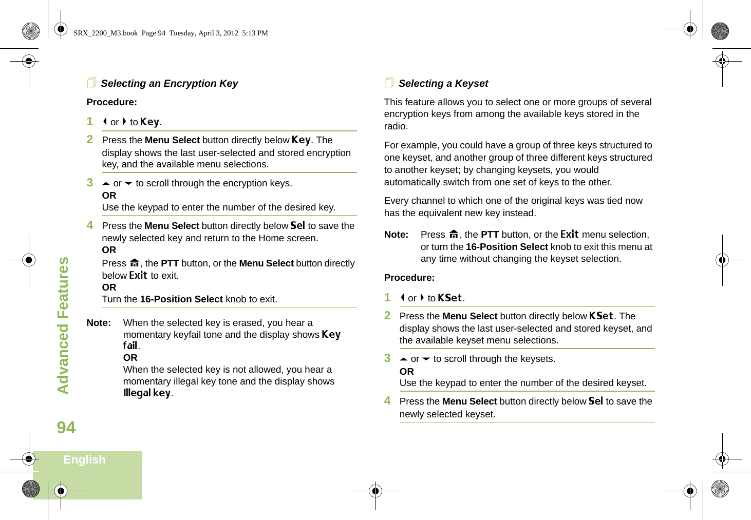 Advanced FeaturesEnglish94Selecting an Encryption KeyProcedure:1&lt; or &gt; to Key.2Press the Menu Select button directly below Key. The display shows the last user-selected and stored encryption key, and the available menu selections.3U or D to scroll through the encryption keys.ORUse the keypad to enter the number of the desired key.4Press the Menu Select button directly below Sel to save the newly selected key and return to the Home screen.ORPress H, the PTT button, or the Menu Select button directly below Exit to exit.ORTurn the 16-Position Select knob to exit.Note: When the selected key is erased, you hear a momentary keyfail tone and the display shows Key fail.ORWhen the selected key is not allowed, you hear a momentary illegal key tone and the display shows Illegal key.Selecting a KeysetThis feature allows you to select one or more groups of several encryption keys from among the available keys stored in the radio. For example, you could have a group of three keys structured to one keyset, and another group of three different keys structured to another keyset; by changing keysets, you would automatically switch from one set of keys to the other. Every channel to which one of the original keys was tied now has the equivalent new key instead.Note: Press H, the PTT button, or the Exit menu selection, or turn the 16-Position Select knob to exit this menu at any time without changing the keyset selection.Procedure:1&lt; or &gt; to KSet.2Press the Menu Select button directly below KSet. The display shows the last user-selected and stored keyset, and the available keyset menu selections.3U or D to scroll through the keysets.ORUse the keypad to enter the number of the desired keyset.4Press the Menu Select button directly below Sel to save the newly selected keyset.SRX_2200_M3.book  Page 94  Tuesday, April 3, 2012  5:13 PM