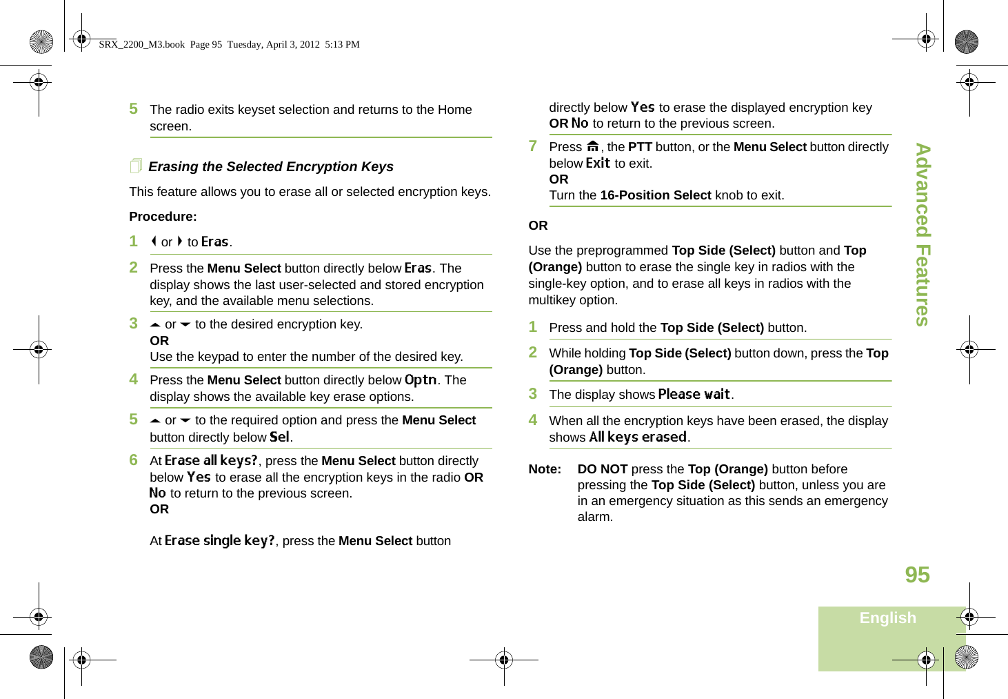 Advanced FeaturesEnglish955The radio exits keyset selection and returns to the Home screen.Erasing the Selected Encryption KeysThis feature allows you to erase all or selected encryption keys.Procedure:1&lt; or &gt; to Eras.2Press the Menu Select button directly below Eras. The display shows the last user-selected and stored encryption key, and the available menu selections.3U or D to the desired encryption key.ORUse the keypad to enter the number of the desired key. 4Press the Menu Select button directly below Optn. The display shows the available key erase options.5U or D to the required option and press the Menu Select button directly below Sel.6At Erase all keys?, press the Menu Select button directly below Yes to erase all the encryption keys in the radio OR No to return to the previous screen.ORAt Erase single key?, press the Menu Select button directly below Yes to erase the displayed encryption key OR No to return to the previous screen.7Press H, the PTT button, or the Menu Select button directly below Exit to exit.ORTurn the 16-Position Select knob to exit.ORUse the preprogrammed Top Side (Select) button and Top (Orange) button to erase the single key in radios with the single-key option, and to erase all keys in radios with the multikey option.1Press and hold the Top Side (Select) button.2While holding Top Side (Select) button down, press the Top (Orange) button.3The display shows Please wait.4When all the encryption keys have been erased, the display shows All keys erased.Note: DO NOT press the Top (Orange) button before pressing the Top Side (Select) button, unless you are in an emergency situation as this sends an emergency alarm.SRX_2200_M3.book  Page 95  Tuesday, April 3, 2012  5:13 PM