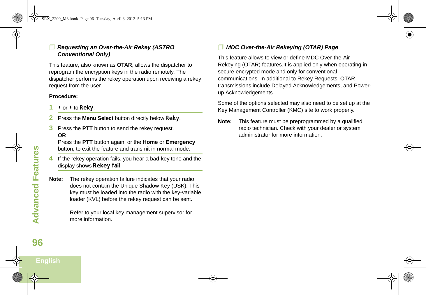 Advanced FeaturesEnglish96Requesting an Over-the-Air Rekey (ASTRO Conventional Only)This feature, also known as OTAR, allows the dispatcher to reprogram the encryption keys in the radio remotely. The dispatcher performs the rekey operation upon receiving a rekey request from the user.Procedure:1&lt; or &gt; to Reky.2Press the Menu Select button directly below Reky. 3Press the PTT button to send the rekey request.ORPress the PTT button again, or the Home or Emergency button, to exit the feature and transmit in normal mode.4If the rekey operation fails, you hear a bad-key tone and the display shows Rekey fail.Note: The rekey operation failure indicates that your radio does not contain the Unique Shadow Key (USK). This key must be loaded into the radio with the key-variable loader (KVL) before the rekey request can be sent.Refer to your local key management supervisor for more information.MDC Over-the-Air Rekeying (OTAR) PageThis feature allows to view or define MDC Over-the-Air Rekeying (OTAR) features.It is applied only when operating in secure encrypted mode and only for conventional communications. In additional to Rekey Requests, OTAR transmissions include Delayed Acknowledgements, and Power-up Acknowledgements. Some of the options selected may also need to be set up at the Key Management Controller (KMC) site to work properly.Note: This feature must be preprogrammed by a qualified radio technician. Check with your dealer or system administrator for more information.SRX_2200_M3.book  Page 96  Tuesday, April 3, 2012  5:13 PM