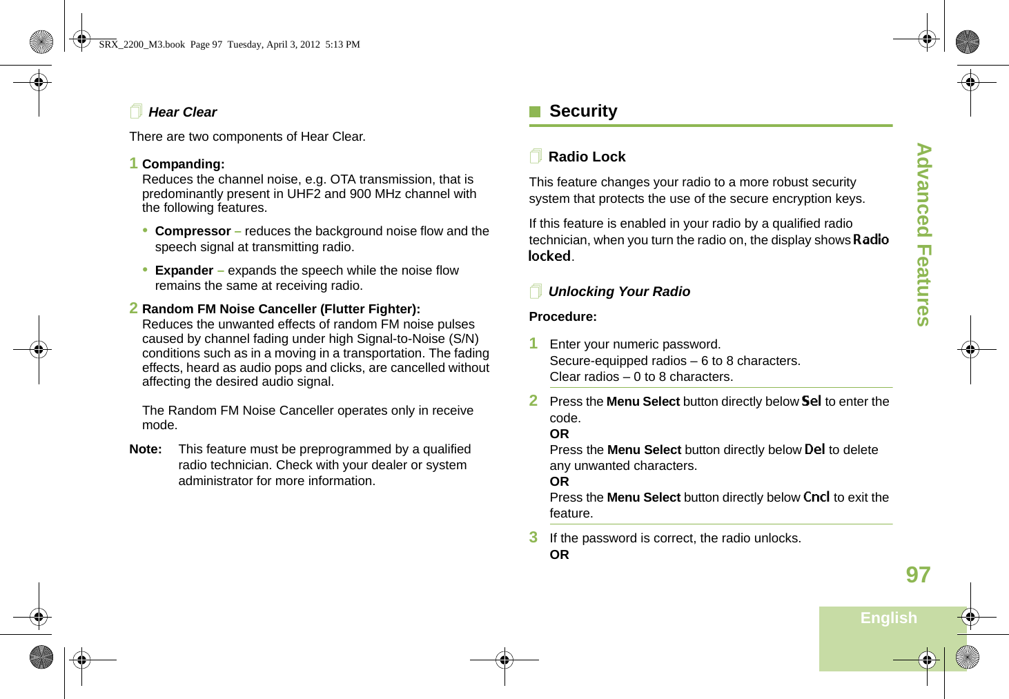 Advanced FeaturesEnglish97Hear ClearThere are two components of Hear Clear. 1Companding:Reduces the channel noise, e.g. OTA transmission, that is predominantly present in UHF2 and 900 MHz channel with the following features.•Compressor – reduces the background noise flow and the speech signal at transmitting radio.•Expander – expands the speech while the noise flow remains the same at receiving radio.2Random FM Noise Canceller (Flutter Fighter):Reduces the unwanted effects of random FM noise pulses caused by channel fading under high Signal-to-Noise (S/N) conditions such as in a moving in a transportation. The fading effects, heard as audio pops and clicks, are cancelled without affecting the desired audio signal. The Random FM Noise Canceller operates only in receive mode.Note: This feature must be preprogrammed by a qualified radio technician. Check with your dealer or system administrator for more information.SecurityRadio LockThis feature changes your radio to a more robust security system that protects the use of the secure encryption keys. If this feature is enabled in your radio by a qualified radio technician, when you turn the radio on, the display shows Radio locked.Unlocking Your RadioProcedure:1Enter your numeric password.Secure-equipped radios – 6 to 8 characters.Clear radios – 0 to 8 characters.2Press the Menu Select button directly below Sel to enter the code.ORPress the Menu Select button directly below Del to delete any unwanted characters.ORPress the Menu Select button directly below Cncl to exit the feature. 3If the password is correct, the radio unlocks.ORSRX_2200_M3.book  Page 97  Tuesday, April 3, 2012  5:13 PM