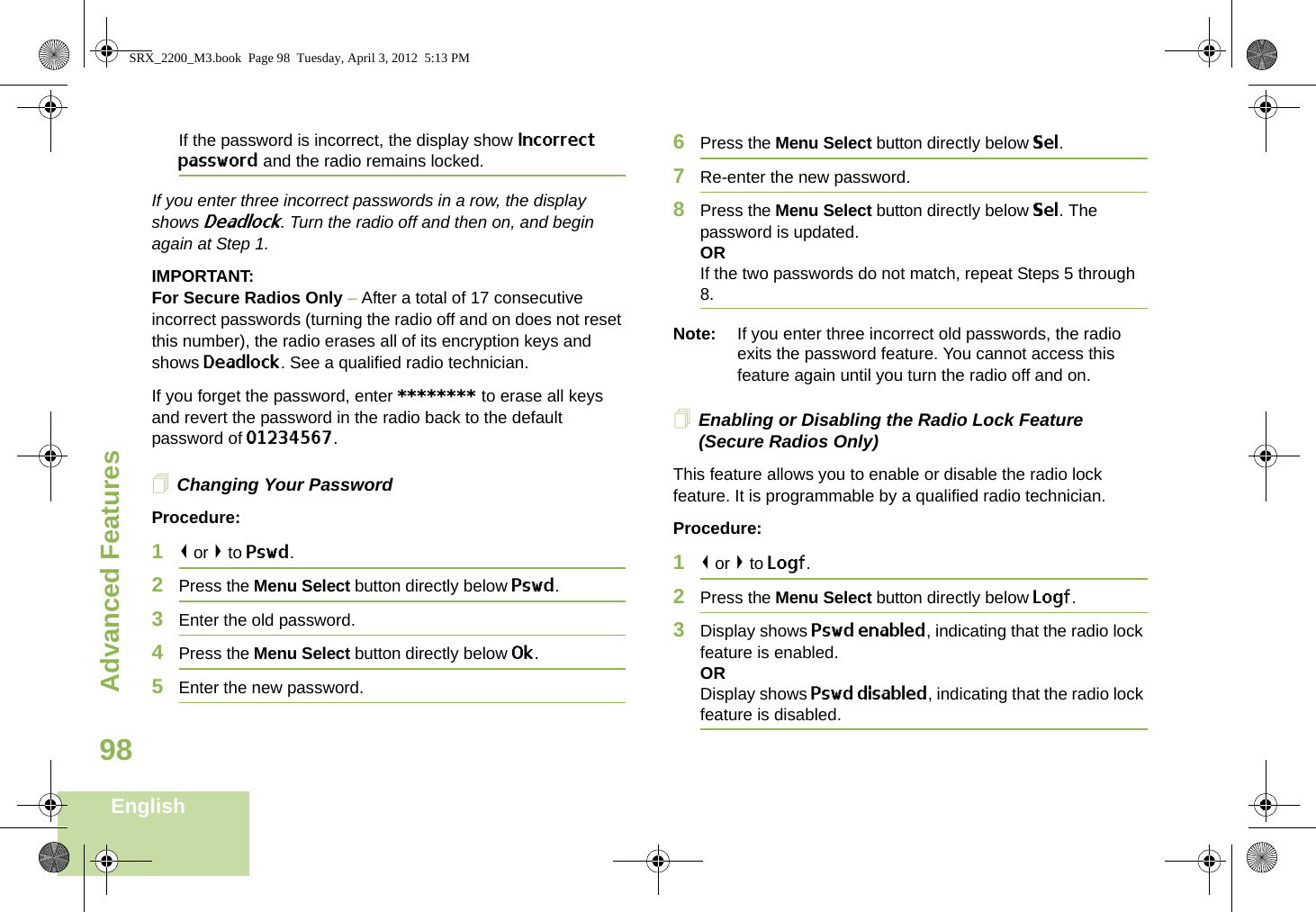 Advanced FeaturesEnglish98If the password is incorrect, the display show Incorrect password and the radio remains locked.If you enter three incorrect passwords in a row, the display shows Deadlock. Turn the radio off and then on, and begin again at Step 1.IMPORTANT:For Secure Radios Only – After a total of 17 consecutive incorrect passwords (turning the radio off and on does not reset this number), the radio erases all of its encryption keys and shows Deadlock. See a qualified radio technician.If you forget the password, enter ******** to erase all keys and revert the password in the radio back to the default password of 01234567.Changing Your PasswordProcedure:1&lt; or &gt; to Pswd.2Press the Menu Select button directly below Pswd.3Enter the old password.4Press the Menu Select button directly below Ok.5Enter the new password.6Press the Menu Select button directly below Sel.7Re-enter the new password.8Press the Menu Select button directly below Sel. The password is updated.ORIf the two passwords do not match, repeat Steps 5 through 8.Note: If you enter three incorrect old passwords, the radio exits the password feature. You cannot access this feature again until you turn the radio off and on.Enabling or Disabling the Radio Lock Feature (Secure Radios Only)This feature allows you to enable or disable the radio lock feature. It is programmable by a qualified radio technician.Procedure:1&lt; or &gt; to Logf.2Press the Menu Select button directly below Logf.3Display shows Pswd enabled, indicating that the radio lock feature is enabled.ORDisplay shows Pswd disabled, indicating that the radio lock feature is disabled.SRX_2200_M3.book  Page 98  Tuesday, April 3, 2012  5:13 PM