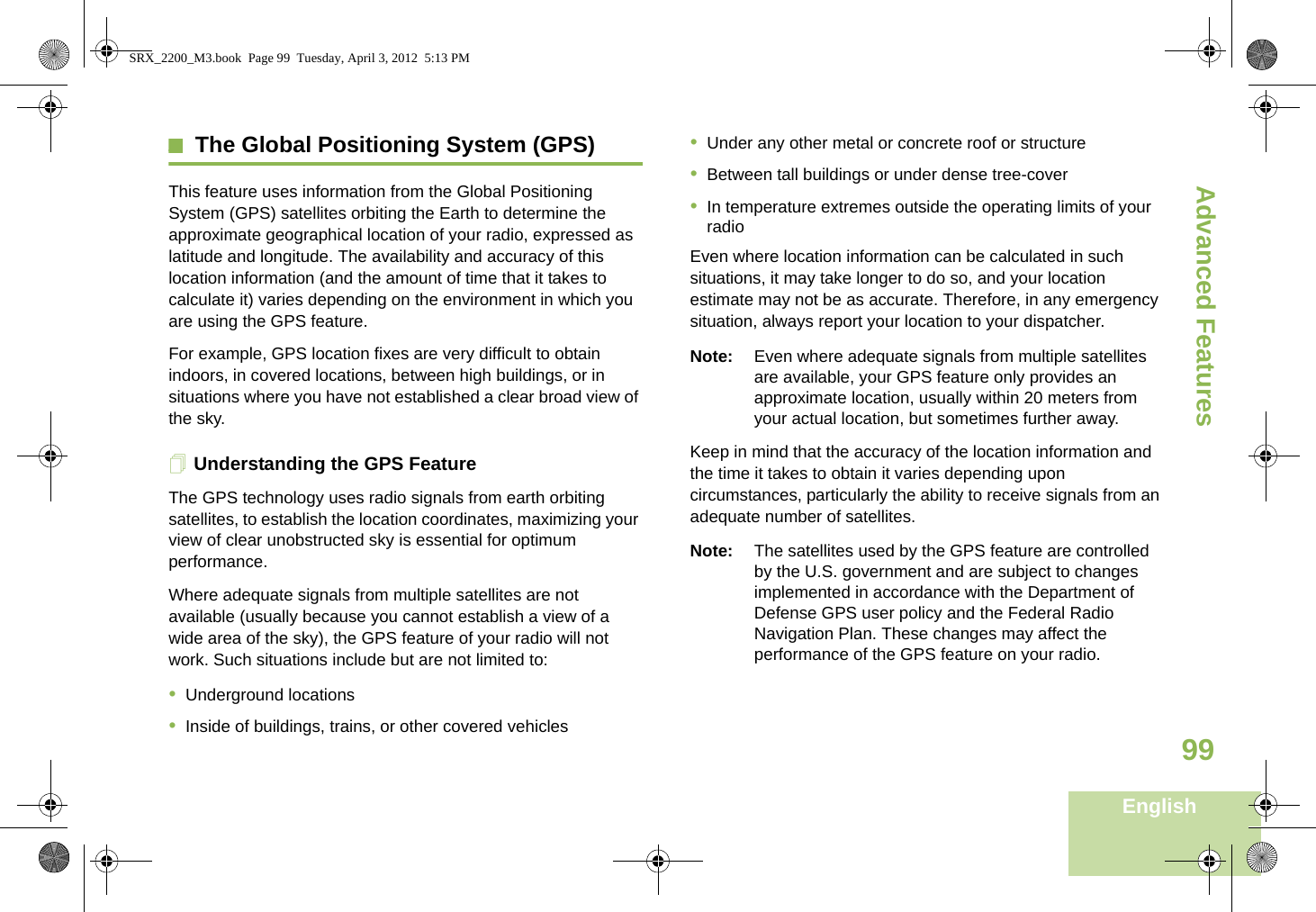 Advanced FeaturesEnglish99The Global Positioning System (GPS)This feature uses information from the Global Positioning System (GPS) satellites orbiting the Earth to determine the approximate geographical location of your radio, expressed as latitude and longitude. The availability and accuracy of this location information (and the amount of time that it takes to calculate it) varies depending on the environment in which you are using the GPS feature.For example, GPS location fixes are very difficult to obtain indoors, in covered locations, between high buildings, or in situations where you have not established a clear broad view of the sky.Understanding the GPS FeatureThe GPS technology uses radio signals from earth orbiting satellites, to establish the location coordinates, maximizing your view of clear unobstructed sky is essential for optimum performance. Where adequate signals from multiple satellites are not available (usually because you cannot establish a view of a wide area of the sky), the GPS feature of your radio will not work. Such situations include but are not limited to:•Underground locations•Inside of buildings, trains, or other covered vehicles•Under any other metal or concrete roof or structure•Between tall buildings or under dense tree-cover•In temperature extremes outside the operating limits of your radioEven where location information can be calculated in such situations, it may take longer to do so, and your location estimate may not be as accurate. Therefore, in any emergency situation, always report your location to your dispatcher.Note: Even where adequate signals from multiple satellites are available, your GPS feature only provides an approximate location, usually within 20 meters from your actual location, but sometimes further away.Keep in mind that the accuracy of the location information and the time it takes to obtain it varies depending upon circumstances, particularly the ability to receive signals from an adequate number of satellites.Note: The satellites used by the GPS feature are controlled by the U.S. government and are subject to changes implemented in accordance with the Department of Defense GPS user policy and the Federal Radio Navigation Plan. These changes may affect the performance of the GPS feature on your radio.SRX_2200_M3.book  Page 99  Tuesday, April 3, 2012  5:13 PM