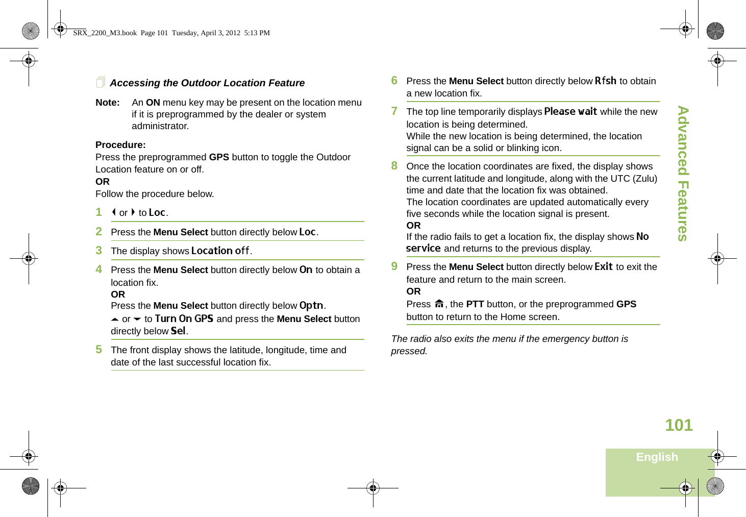Advanced FeaturesEnglish101Accessing the Outdoor Location FeatureNote: An ON menu key may be present on the location menu if it is preprogrammed by the dealer or system administrator.Procedure:Press the preprogrammed GPS button to toggle the Outdoor Location feature on or off.ORFollow the procedure below.1&lt; or &gt; to Loc.2Press the Menu Select button directly below Loc.3The display shows Location off.4Press the Menu Select button directly below On to obtain a location fix.ORPress the Menu Select button directly below Optn.U or D to Turn On GPS and press the Menu Select button directly below Sel.5The front display shows the latitude, longitude, time and date of the last successful location fix.6Press the Menu Select button directly below Rfsh to obtain a new location fix.7The top line temporarily displays Please wait while the new location is being determined.While the new location is being determined, the location signal can be a solid or blinking icon.8Once the location coordinates are fixed, the display shows the current latitude and longitude, along with the UTC (Zulu) time and date that the location fix was obtained.The location coordinates are updated automatically every five seconds while the location signal is present.ORIf the radio fails to get a location fix, the display shows No service and returns to the previous display.9Press the Menu Select button directly below Exit to exit the feature and return to the main screen.ORPress H, the PTT button, or the preprogrammed GPS button to return to the Home screen.The radio also exits the menu if the emergency button is pressed. SRX_2200_M3.book  Page 101  Tuesday, April 3, 2012  5:13 PM