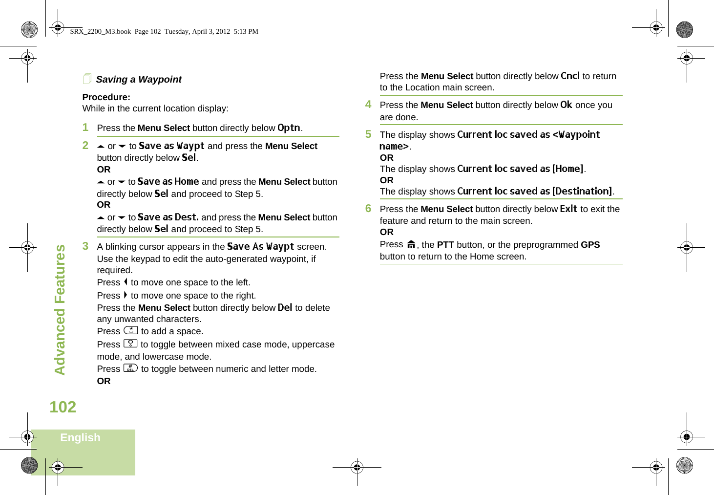 Advanced FeaturesEnglish102Saving a WaypointProcedure:While in the current location display:1Press the Menu Select button directly below Optn.2U or D to Save as Waypt and press the Menu Select button directly below Sel.ORU or D to Save as Home and press the Menu Select button directly below Sel and proceed to Step 5.ORU or D to Save as Dest. and press the Menu Select button directly below Sel and proceed to Step 5.3A blinking cursor appears in the Save As Waypt screen.Use the keypad to edit the auto-generated waypoint, if required.Press &lt; to move one space to the left. Press &gt; to move one space to the right.Press the Menu Select button directly below Del to delete any unwanted characters.Press * to add a space.Press 0 to toggle between mixed case mode, uppercase mode, and lowercase mode.Press # to toggle between numeric and letter mode.ORPress the Menu Select button directly below Cncl to return to the Location main screen.4Press the Menu Select button directly below Ok once you are done.5The display shows Current loc saved as &lt;Waypoint name&gt;.ORThe display shows Current loc saved as {Home}.ORThe display shows Current loc saved as {Destination}.6Press the Menu Select button directly below Exit to exit the feature and return to the main screen.ORPress H, the PTT button, or the preprogrammed GPS button to return to the Home screen.SRX_2200_M3.book  Page 102  Tuesday, April 3, 2012  5:13 PM