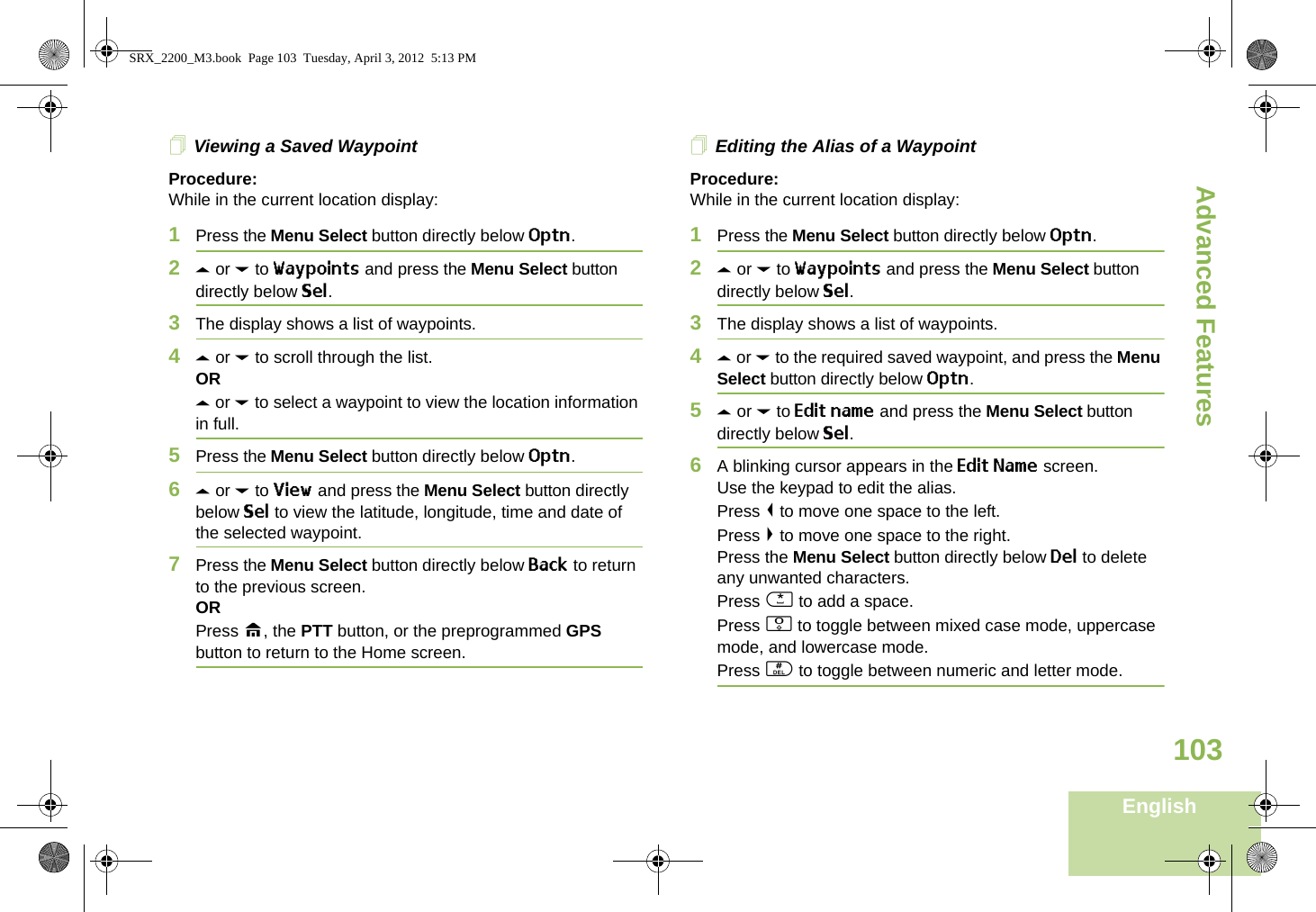 Advanced FeaturesEnglish103Viewing a Saved WaypointProcedure:While in the current location display:1Press the Menu Select button directly below Optn.2U or D to Waypoints and press the Menu Select button directly below Sel.3The display shows a list of waypoints.4U or D to scroll through the list.ORU or D to select a waypoint to view the location information in full.5Press the Menu Select button directly below Optn.6U or D to View and press the Menu Select button directly below Sel to view the latitude, longitude, time and date of the selected waypoint.7Press the Menu Select button directly below Back to return to the previous screen.ORPress H, the PTT button, or the preprogrammed GPS button to return to the Home screen.Editing the Alias of a WaypointProcedure:While in the current location display:1Press the Menu Select button directly below Optn.2U or D to Waypoints and press the Menu Select button directly below Sel.3The display shows a list of waypoints.4U or D to the required saved waypoint, and press the Menu Select button directly below Optn.5U or D to Edit name and press the Menu Select button directly below Sel.6A blinking cursor appears in the Edit Name screen.Use the keypad to edit the alias. Press &lt; to move one space to the left. Press &gt; to move one space to the right.Press the Menu Select button directly below Del to delete any unwanted characters.Press * to add a space.Press 0 to toggle between mixed case mode, uppercase mode, and lowercase mode.Press # to toggle between numeric and letter mode.SRX_2200_M3.book  Page 103  Tuesday, April 3, 2012  5:13 PM